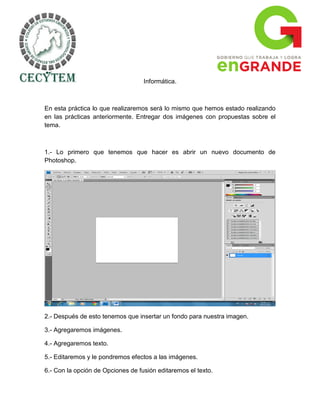 Informática.



En esta práctica lo que realizaremos será lo mismo que hemos estado realizando
en las prácticas anteriormente. Entregar dos imágenes con propuestas sobre el
tema.



1.- Lo primero que tenemos que hacer es abrir un nuevo documento de
Photoshop.




2.- Después de esto tenemos que insertar un fondo para nuestra imagen.

3.- Agregaremos imágenes.

4.- Agregaremos texto.

5.- Editaremos y le pondremos efectos a las imágenes.

6.- Con la opción de Opciones de fusión editaremos el texto.
 