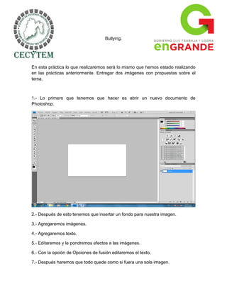 Bullying.




En esta práctica lo que realizaremos será lo mismo que hemos estado realizando
en las prácticas anteriormente. Entregar dos imágenes con propuestas sobre el
tema.



1.- Lo primero que tenemos que hacer es abrir un nuevo documento de
Photoshop.




2.- Después de esto tenemos que insertar un fondo para nuestra imagen.

3.- Agregaremos imágenes.

4.- Agregaremos texto.

5.- Editaremos y le pondremos efectos a las imágenes.

6.- Con la opción de Opciones de fusión editaremos el texto.

7.- Después haremos que todo quede como si fuera una sola imagen.
 