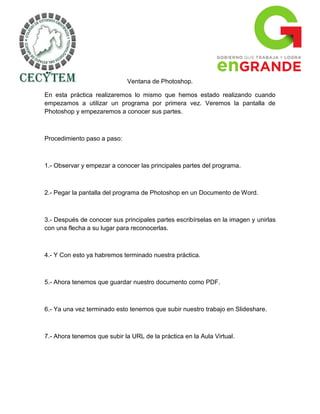 Ventana de Photoshop.

En esta práctica realizaremos lo mismo que hemos estado realizando cuando
empezamos a utilizar un programa por primera vez. Veremos la pantalla de
Photoshop y empezaremos a conocer sus partes.



Procedimiento paso a paso:



1.- Observar y empezar a conocer las principales partes del programa.



2.- Pegar la pantalla del programa de Photoshop en un Documento de Word.



3.- Después de conocer sus principales partes escribírselas en la imagen y unirlas
con una flecha a su lugar para reconocerlas.



4.- Y Con esto ya habremos terminado nuestra práctica.



5.- Ahora tenemos que guardar nuestro documento como PDF.



6.- Ya una vez terminado esto tenemos que subir nuestro trabajo en Slideshare.



7.- Ahora tenemos que subir la URL de la práctica en la Aula Virtual.
 