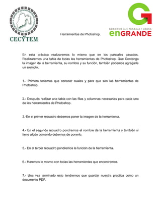 Herramientas de Photoshop.




En esta práctica realizaremos lo mismo que en los parciales pasados.
Realizaremos una tabla de todas las herramientas de Photoshop. Que Contenga
la imagen de la herramienta, su nombre y su función, también podemos agregarle
un ejemplo.



1.- Primero tenemos que conocer cuales y para que son las herramientas de
Photoshop.



2.- Después realizar una tabla con las filas y columnas necesarias para cada una
de las herramientas de Photoshop.



3.-En el primer recuadro debemos poner la imagen de la herramienta.



4.- En el segundo recuadro pondremos el nombre de la herramienta y también si
tiene algún comando debemos de ponerlo.



5.- En el tercer recuadro pondremos la función de la herramienta.



6.- Haremos lo mismo con todas las herramientas que encontremos.



7.- Una vez terminado esto tendremos que guardar nuestra practica como un
documento PDF.
 