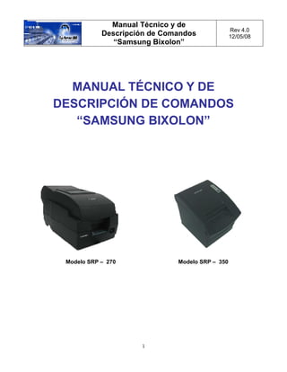 Manual Técnico y de
                                                 Rev 4.0
            Descripción de Comandos              12/05/08
               “Samsung Bixolon”




  MANUAL TÉCNICO Y DE
DESCRIPCIÓN DE COMANDOS
   “SAMSUNG BIXOLON”




 Modelo SRP – 270             Modelo SRP – 350




                     1
 