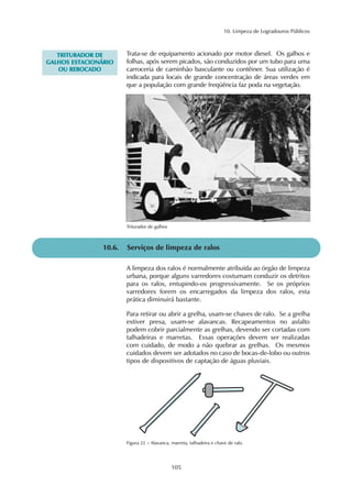 10. Limpeza de Logradouros Públicos
105
10.6. Serviços de limpeza de ralos
Figura 22 – Alavanca, marreta, talhadeira e chave de ralo
Trata-se de equipamento acionado por motor diesel. Os galhos e
folhas, após serem picados, são conduzidos por um tubo para uma
carroceria de caminhão basculante ou contêiner. Sua utilização é
indicada para locais de grande concentração de áreas verdes em
que a população com grande freqüência faz poda na vegetação.
TTRRIITTUURRAADDOORR DDEE
GGAALLHHOOSS EESSTTAACCIIOONNÁÁRRIIOO
OOUU RREEBBOOCCAADDOO
Triturador de galhos
A limpeza dos ralos é normalmente atribuída ao órgão de limpeza
urbana, porque alguns varredores costumam conduzir os detritos
para os ralos, entupindo-os progressivamente. Se os próprios
varredores forem os encarregados da limpeza dos ralos, esta
prática diminuirá bastante.
Para retirar ou abrir a grelha, usam-se chaves de ralo. Se a grelha
estiver presa, usam-se alavancas. Recapeamentos no asfalto
podem cobrir parcialmente as grelhas, devendo ser cortadas com
talhadeiras e marretas. Essas operações devem ser realizadas
com cuidado, de modo a não quebrar as grelhas. Os mesmos
cuidados devem ser adotados no caso de bocas-de-lobo ou outros
tipos de dispositivos de captação de águas pluviais.
 