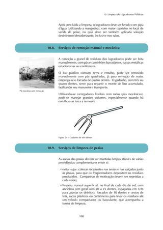 10. Limpeza de Logradouros Públicos
108
Após concluída a limpeza, o logradouro deve ser lavado com pipa
d'água (utilizando a mangueira), com maior capricho no local de
venda de peixe, no qual deve ser também aplicada solução
desinfetante/desodorizante, inclusive nos ralos.
A remoção a granel de resíduos dos logradouros pode ser feita
manualmente, com pás e caminhões basculantes, caixas metálicas
estacionárias ou contêineres.
O lixo público comum, terra e entulho, pode ser removido
manualmente com pás quadradas, já para remoção de mato,
emprega-se o forcado de quatro dentes. O gadanho, com três ou
quatro dentes, serve para repartir o monte de lixo acumulado,
facilitando seu manuseio e transporte.
Utilizando-se carregadores frontais com rodas (pás mecânicas),
pode-se manejar grandes volumes, especialmente quando há
entulhos ou terra a remover.
10.8. Serviços de remoção manual e mecânica
Pá mecânica em remoção
As areias das praias devem ser mantidas limpas através de várias
providências complementares entre si:
• evitar sujar: colocar recipientes nas areias e nas calçadas junto
às praias, para que os freqüentadores depositem os resíduos
produzidos. Campanhas de motivação devem ser repetidas a
cada verão;
• limpeza manual superficial, no final de cada dia de sol, com
ancinhos (em geral com 20 a 25 dentes, espaçados em 1cm
para ajuntar os detritos), forcados de 10 dentes e cestos de
tela, sacos plásticos ou contêineres para levar os resíduos até
um veículo compactador ou basculante, que acompanha a
turma de limpeza;
10.9. Serviços de limpeza de praias
Figura 24 – Gadanho de três dentes
 