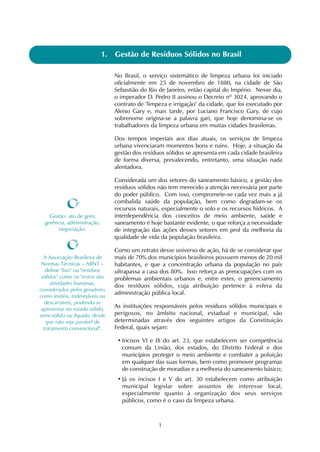 1
1. Gestão de Resíduos Sólidos no Brasil
No Brasil, o serviço sistemático de limpeza urbana foi iniciado
oficialmente em 25 de novembro de 1880, na cidade de São
Sebastião do Rio de Janeiro, então capital do Império. Nesse dia,
o imperador D. Pedro II assinou o Decreto nº 3024, aprovando o
contrato de "limpeza e irrigação" da cidade, que foi executado por
Aleixo Gary e, mais tarde, por Luciano Francisco Gary, de cujo
sobrenome origina-se a palavra gari, que hoje denomina-se os
trabalhadores da limpeza urbana em muitas cidades brasileiras.
Dos tempos imperiais aos dias atuais, os serviços de limpeza
urbana vivenciaram momentos bons e ruins. Hoje, a situação da
gestão dos resíduos sólidos se apresenta em cada cidade brasileira
de forma diversa, prevalecendo, entretanto, uma situação nada
alentadora.
Considerada um dos setores do saneamento básico, a gestão dos
resíduos sólidos não tem merecido a atenção necessária por parte
do poder público. Com isso, compromete-se cada vez mais a já
combalida saúde da população, bem como degradam-se os
recursos naturais, especialmente o solo e os recursos hídricos. A
interdependência dos conceitos de meio ambiente, saúde e
saneamento é hoje bastante evidente, o que reforça a necessidade
de integração das ações desses setores em prol da melhoria da
qualidade de vida da população brasileira.
Como um retrato desse universo de ação, há de se considerar que
mais de 70% dos municípios brasileiros possuem menos de 20 mil
habitantes, e que a concentração urbana da população no país
ultrapassa a casa dos 80%. Isso reforça as preocupações com os
problemas ambientais urbanos e, entre estes, o gerenciamento
dos resíduos sólidos, cuja atribuição pertence à esfera da
administração pública local.
As instituições responsáveis pelos resíduos sólidos municipais e
perigosos, no âmbito nacional, estadual e municipal, são
determinadas através dos seguintes artigos da Constituição
Federal, quais sejam:
• Incisos VI e IX do art. 23, que estabelecem ser competência
comum da União, dos estados, do Distrito Federal e dos
municípios proteger o meio ambiente e combater a poluição
em qualquer das suas formas, bem como promover programas
de construção de moradias e a melhoria do saneamento básico;
• Já os incisos I e V do art. 30 estabelecem como atribuição
municipal legislar sobre assuntos de interesse local,
especialmente quanto à organização dos seus serviços
públicos, como é o caso da limpeza urbana.
Gestão: ato de gerir,
gerência, administração,
negociação.
A Associação Brasileira de
Normas Técnicas – ABNT –
define "lixo" ou "resíduos
sólidos" como os "restos das
atividades humanas,
considerados pelos geradores
como inúteis, indesejáveis ou
descartáveis, podendo-se
apresentar no estado sólido,
semi-sólido ou líquido, desde
que não seja passível de
tratamento convencional".
 