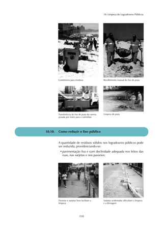 10. Limpeza de Logradouros Públicos
110
Contêineres para resíduos Recolhimento manual do lixo de praia
Transferência do lixo de praia da carreta
puxada por trator para o caminhão
Limpeza de praia
10.10. Como reduzir o lixo público
A quantidade de resíduos sólidos nos logradouros públicos pode
ser reduzida, providenciando-se:
• pavimentação lisa e com declividade adequada nos leitos das
ruas, nas sarjetas e nos passeios;
Passeios e sarjetas lisos facilitam a
limpeza
Sarjetas acidentadas dificultam a limpeza
e a drenagem
 