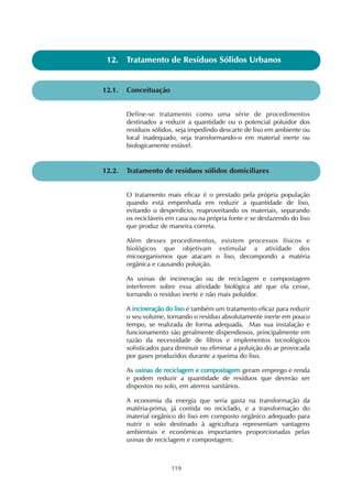 119
12.1. Conceituação
12. Tratamento de Resíduos Sólidos Urbanos
Define-se tratamento como uma série de procedimentos
destinados a reduzir a quantidade ou o potencial poluidor dos
resíduos sólidos, seja impedindo descarte de lixo em ambiente ou
local inadequado, seja transformando-o em material inerte ou
biologicamente estável.
12.2. Tratamento de resíduos sólidos domiciliares
O tratamento mais eficaz é o prestado pela própria população
quando está empenhada em reduzir a quantidade de lixo,
evitando o desperdício, reaproveitando os materiais, separando
os recicláveis em casa ou na própria fonte e se desfazendo do lixo
que produz de maneira correta.
Além desses procedimentos, existem processos físicos e
biológicos que objetivam estimular a atividade dos
micoorganismos que atacam o lixo, decompondo a matéria
orgânica e causando poluição.
As usinas de incineração ou de reciclagem e compostagem
interferem sobre essa atividade biológica até que ela cesse,
tornando o resíduo inerte e não mais poluidor.
A iinncciinneerraaççããoo ddoo lliixxoo é também um tratamento eficaz para reduzir
o seu volume, tornando o resíduo absolutamente inerte em pouco
tempo, se realizada de forma adequada. Mas sua instalação e
funcionamento são geralmente dispendiosos, principalmente em
razão da necessidade de filtros e implementos tecnológicos
sofisticados para diminuir ou eliminar a poluição do ar provocada
por gases produzidos durante a queima do lixo.
As uussiinnaass ddee rreecciiccllaaggeemm ee ccoommppoossttaaggeemm geram emprego e renda
e podem reduzir a quantidade de resíduos que deverão ser
dispostos no solo, em aterros sanitários.
A economia da energia que seria gasta na transformação da
matéria-prima, já contida no reciclado, e a transformação do
material orgânico do lixo em composto orgânico adequado para
nutrir o solo destinado à agricultura representam vantagens
ambientais e econômicas importantes proporcionadas pelas
usinas de reciclagem e compostagem.
 