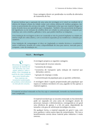 12. Tratamento de Resíduos Sólidos Urbanos
120
Essas vantagens devem ser ponderadas na escolha da alternativa
de tratamento do lixo.
É preciso lembrar que a operação de uma usina de reciclagem só é viável na condição de o
sistema de limpeza urbana da cidade contar com coletas seletivas de resíduos perigosos, tais
como os provenientes dos serviços de saúde. É importante evitar que esse material chegue na
usina, levando riscos aos operadores que o manipulam. Também o lixo proveniente da limpeza
de logradouros ou da remoção de entulhos deve ser evitado na usina porque é composto por
materiais, tais como entulhos, galhadas e terra, que podem danificar as máquinas.
Uma instalação de reciclagem só deve ser construída se não for possível implantar na cidade um
sistema amplo de coleta seletiva, com os recicláveis separados já nas residências e coletados por
catadores.
Uma instalação de compostagem só deve ser implantada se estudos técnicos e econômicos
assim o indicarem, levando em conta a disponibilidade de área para aterros, mercado para o
composto, custo da instalação etc.
12.2.1. Reciclagem
O material reciclável que se encontra misturado no lixo domiciliar
pode ser separado em uma usina de reciclagem através de
processos manuais e eletromecânicos, conseguindo-se em geral
uma eficiência de apenas 3 a 6% em peso, dependendo do
tamanho e do grau de sofisticação tecnológica da usina.
De qualquer forma, o material separado em geral é sujo, com
terra, gordura e vários outros tipos de contaminantes. Por isso o
beneficiamento correto desse material pelas indústrias é muito
oneroso.
O material reciclável misturado no lixo fica sujo e contaminado, tornando seu beneficiamento
mais complicado.
A reciclagem propicia as seguintes vantagens:
• preservação de recursos naturais;
• economia de energia;
• economia de transporte (pela redução de material que
demanda o aterro);
• geração de emprego e renda;
• conscientização da população para as questões ambientais.
A reciclagem ideal é aquela proporcionada pela população que
separa os resíduos recicláveis em casa, jogando no lixo apenas o
material orgânico.
Denomina-se reciclagem a
separação de materiais do
lixo domiciliar, tais como
papéis, plásticos, vidros e
metais, com a finalidade de
trazê-los de volta à indústria
para serem beneficiados.
Esses materiais são
novamente transformados
em produtos comercializáveis
no mercado de consumo.
 