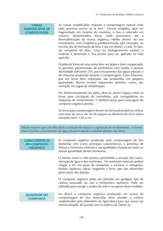 12. Tratamento de Resíduos Sólidos Urbanos
126
UUSSIINNAASS
SSIIMMPPLLIIFFIICCAADDAASS DDEE
CCOOMMPPOOSSTTAAGGEEMM
As usinas simplificadas realizam a compostagem natural onde
todo processo ocorre ao ar livre. Nessas unidades, após ser
fragmentado em moinho de martelos, o lixo é colocado em
montes, denominados leiras, onde permanece até a
bioestabilização da massa orgânica, obtida através do seu
reviramento, com freqüência predeterminada (por exemplo, no
terceiro dia de formação da leira e daí em diante, a cada 10 dias,
até completar 60 dias). Uma vez biologicamente estável, o
material é peneirado e fica pronto para ser aplicado no solo
agrícola.
O pátio de leiras de uma usina deve ser plano e bem compactado,
se possível, pavimentado, de preferência com asfalto, e possuir
declividade suficiente (2%) para escoamento das águas pluviais e
do chorume produzido durante a compostagem. Esses efluentes,
que em leiras bem manejadas são produzidos em pequena
quantidade, devem receber tratamento sanitário, como, por
exemplo, em lagoa de estabilização.
No dimensionamento do pátio, deve-se prever espaço entre as
leiras para circulação de caminhões, pás carregadeiras ou
máquinas de revolvimento. E também áreas para estocagem do
composto orgânico pronto.
As leiras para compostagem devem ter forma piramidal ou cônica,
com base de cerca de 3m de largura ou diâmetro de 2m e altura
variando entre 1,50 a 2m.
Alturas maiores que 2m dificultam a aeração da massa e a operação de revolvimento. A forma
cônica facilita o escoamento da água pluvial evitando o encharcamento das leiras.
O composto orgânico produzido pela compostagem do lixo
domiciliar tem como principais características a presença de
húmus e nutrientes minerais e sua qualidade é função da maior ou
menor quantidade destes elementos.
O húmus torna o solo poroso, permitindo a aeração das raízes,
retenção de água e dos nutrientes. Os nutrientes minerais podem
chegar a 6% em peso do composto e incluem o nitrogênio,
fósforo, potássio, cálcio, magnésio e ferro, que são absorvidos
pelas raízes das plantas.
O composto orgânico pode ser utilizado em qualquer tipo de
cultura associado ou não a fertilizantes químicos. Pode ser
utilizado para corrigir a acidez do solo e recuperar áreas erodidas.
CCAARRAACCTTEERRÍÍSSTTIICCAASS
DDOO CCOOMMPPOOSSTTOO
OORRGGÂÂNNIICCOO
No Brasil o composto orgânico produzido em usinas de
compostagem de lixo domiciliar deve atender a valores
estabelecidos pelo Ministério da Agricultura para que possa ser
comercializado, de acordo com os índices da Tabela 16.
QQUUAALLIIDDAADDEE DDOO
CCOOMMPPOOSSTTOO
 