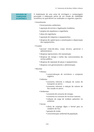 12. Tratamento de Resíduos Sólidos Urbanos
129
EESSTTUUDDOOSS DDEE
VVIIAABBIILLIIDDAADDEE
EECCOONNÔÔMMIICCAA
A implantação de uma usina de reciclagem e compostagem
pressupõe a elaboração prévia de um estudo de viabilidade
econômica no qual devem ser analisados os seguintes aspectos:
• Investimento
• licenciamentos ambientais;
• aquisição de terreno e legalizações fundiárias;
• projetos de arquitetura e engenharia;
• obras de engenharia;
• aquisição de máquinas e equipamentos;
• despesas de capital (juros e amortizações) e depreciação
dos equipamentos.
• Custeio
• pessoal (mão-de-obra, corpo técnico, gerencial e
administrativo);
• despesas operacionais e de manutenção;
• despesas de energia e tarifas das concessionárias do
serviço público;
• despesas de reposição de peças e equipamentos;
• despesas com gerenciamento e administração.
• Receitas
• Diretas:
• comercialização de recicláveis e composto
orgânico.
• Indiretas:
• economia referente à redução de custos de
transporte ao aterro;
• economia referente à redução do volume de
lixo vazado no aterro.
• Ambientais
• economia de consumo de energia;
• economia no consumo de recursos naturais;
• redução da carga de resíduos poluentes no
ambiente.
• Sociais
• oferta de emprego digno e formal para os
catadores de lixo;
• geração de renda;
• conscientização ambiental da população.
 