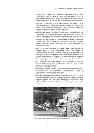 12. Tratamento de Resíduos Sólidos Urbanos
134
Usina de Reciclagem de entulho de B.H. – Alimentador e triturador
• no pátio de recepção ele é vistoriado superficialmente por um
encarregado para verificar se a carga é compatível com o
equipamento de trituração. Caso esteja fora dos padrões, não se
permite a descarga do veículo, que é encaminhado para um aterro;
• caso seja compatível com o equipamento, o veículo faz a
descarga no pátio, onde também se processa a separação
manual dos materiais inservíveis, como plásticos, metais e
pequenas quantidades de matéria orgânica;
• a separação, apesar de manual, é feita com o auxílio de uma pá
carregadeira que revira o material descarregado de modo a
facilitar a segregação dos inservíveis pela equipe de serventes;
• os materiais segregados são classificados em comercializáveis
(sucata ferrosa) e inservíveis (material restante), sendo
depositados em locais separados para armazenamento e
destinação futura;
• não são aceitos materiais de grande porte, com dimensões
maiores que a boca do alimentador, assim como blocos de
concreto com ferragem embutida que podem prejudicar a
operação do moinho e quebrar os martelos. Eventualmente, se a
quantidade de blocos for pequena, os serventes alocados no pátio
de recepção podem efetuar a quebra e separação dos mesmos;
• em nenhuma hipótese devem ser admitidos materiais
contaminados por grande quantidade de plásticos, que podem
danificar os equipamentos;
• entulho de pequenas obras, que normalmente vem ensacado,
é desensacado manualmente, prosseguindo-se com a
operação de alimentação e trituração;
• livre dos inservíveis, o entulho é levemente umedecido através
de um sistema de aspersão, de forma a minimizar a quantidade
de poeira gerada pela trituração. Em seguida, é colocado pela
pá carregadeira no alimentador, que faz a dosagem correta do
material;
 