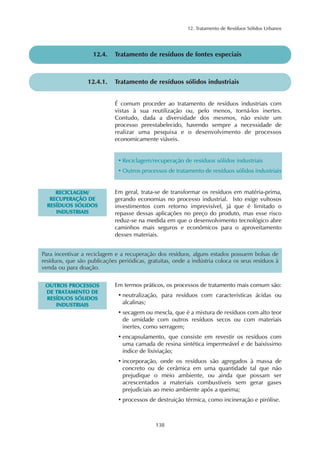 12. Tratamento de Resíduos Sólidos Urbanos
138
12.4. Tratamento de resíduos de fontes especiais
12.4.1. Tratamento de resíduos sólidos industriais
É comum proceder ao tratamento de resíduos industriais com
vistas à sua reutilização ou, pelo menos, torná-los inertes.
Contudo, dada a diversidade dos mesmos, não existe um
processo preestabelecido, havendo sempre a necessidade de
realizar uma pesquisa e o desenvolvimento de processos
economicamente viáveis.
• Reciclagem/recuperação de resíduos sólidos industriais
• Outros processos de tratamento de resíduos sólidos industriais
RREECCIICCLLAAGGEEMM//
RREECCUUPPEERRAAÇÇÃÃOO DDEE
RREESSÍÍDDUUOOSS SSÓÓLLIIDDOOSS
IINNDDUUSSTTRRIIAAIISS
Em geral, trata-se de transformar os resíduos em matéria-prima,
gerando economias no processo industrial. Isto exige vultosos
investimentos com retorno imprevisível, já que é limitado o
repasse dessas aplicações no preço do produto, mas esse risco
reduz-se na medida em que o desenvolvimento tecnológico abre
caminhos mais seguros e econômicos para o aproveitamento
desses materiais.
Para incentivar a reciclagem e a recuperação dos resíduos, alguns estados possuem bolsas de
resíduos, que são publicações periódicas, gratuitas, onde a indústria coloca os seus resíduos à
venda ou para doação.
OOUUTTRROOSS PPRROOCCEESSSSOOSS
DDEE TTRRAATTAAMMEENNTTOO DDEE
RREESSÍÍDDUUOOSS SSÓÓLLIIDDOOSS
IINNDDUUSSTTRRIIAAIISS
Em termos práticos, os processos de tratamento mais comum são:
• neutralização, para resíduos com características ácidas ou
alcalinas;
• secagem ou mescla, que é a mistura de resíduos com alto teor
de umidade com outros resíduos secos ou com materiais
inertes, como serragem;
• encapsulamento, que consiste em revestir os resíduos com
uma camada de resina sintética impermeável e de baixíssimo
índice de lixiviação;
• incorporação, onde os resíduos são agregados à massa de
concreto ou de cerâmica em uma quantidade tal que não
prejudique o meio ambiente, ou ainda que possam ser
acrescentados a materiais combustíveis sem gerar gases
prejudiciais ao meio ambiente após a queima;
• processos de destruição térmica, como incineração e pirólise.
 