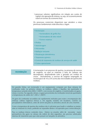 12. Tratamento de Resíduos Sólidos Urbanos
140
• processar volumes significativos em relação aos custos de
capital e de operação do sistema, ou seja, ser economicamente
viável em termos da economia local.
Os processos comerciais disponíveis que atendem a estas
premissas fundamentais estão descritos a seguir.
• Incineração:
• Incineradores de grelha fixa
• Incineradores de leito móvel
• Fornos rotativos
• Pirólise
• Autoclavagem
• Microondas
• Radiação ionizante
• Desativação eletrotérmica
• Tratamento químico
• Central de tratamento de resíduos de serviços de saúde
• Custos operacionais
IINNCCIINNEERRAAÇÇÃÃOO
A incineração é um processo de queima, na presença de excesso
de oxigênio, no qual os materiais à base de carbono são
decompostos, desprendendo calor e gerando um resíduo de
cinzas. Normalmente, o excesso de oxigênio empregado na
incineração é de 10 a 25% acima das necessidades de queima dos
resíduos.
Em grandes linhas, um incinerador é um equipamento composto por duas câmaras de
combustão onde, na primeira câmara, os resíduos, sólidos e líquidos, são queimados a
temperatura variando entre 800 e 1.000°C, com excesso de oxigênio, e transformados em gases,
cinzas e escória. Na segunda câmara, os gases provenientes da combustão inicial são queimados
a temperaturas da ordem de 1.200 a 1.400°C.
Os gases da combustão secundária são rapidamente resfriados para evitar a recomposição das
extensas cadeias orgânicas tóxicas e, em seguida, tratados em lavadores, ciclones ou
precipitadores eletrostáticos, antes de serem lançados na atmosfera através de uma chaminé.
Como a temperatura de queima dos resíduos não é suficiente para fundir e volatilizar os metais,
estes se misturam às cinzas, podendo ser separados destas e recuperados para comercialização.
Para os resíduos tóxicos contendo cloro, fósforo ou enxofre, além de necessitar maior
permanência dos gases na câmara (da ordem de dois segundos), são precisos sofisticados
sistemas de tratamento para que estes possam ser lançados na atmosfera.
 