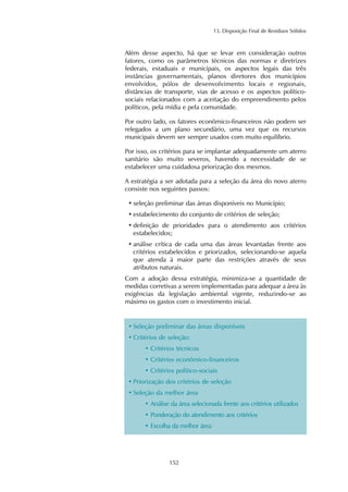 13. Disposição Final de Resíduos Sólidos
152
Além desse aspecto, há que se levar em consideração outros
fatores, como os parâmetros técnicos das normas e diretrizes
federais, estaduais e municipais, os aspectos legais das três
instâncias governamentais, planos diretores dos municípios
envolvidos, pólos de desenvolvimento locais e regionais,
distâncias de transporte, vias de acesso e os aspectos político-
sociais relacionados com a aceitação do empreendimento pelos
políticos, pela mídia e pela comunidade.
Por outro lado, os fatores econômico-financeiros não podem ser
relegados a um plano secundário, uma vez que os recursos
municipais devem ser sempre usados com muito equilíbrio.
Por isso, os critérios para se implantar adequadamente um aterro
sanitário são muito severos, havendo a necessidade de se
estabelecer uma cuidadosa priorização dos mesmos.
A estratégia a ser adotada para a seleção da área do novo aterro
consiste nos seguintes passos:
• seleção preliminar das áreas disponíveis no Município;
• estabelecimento do conjunto de critérios de seleção;
• definição de prioridades para o atendimento aos critérios
estabelecidos;
• análise crítica de cada uma das áreas levantadas frente aos
critérios estabelecidos e priorizados, selecionando-se aquela
que atenda à maior parte das restrições através de seus
atributos naturais.
Com a adoção dessa estratégia, minimiza-se a quantidade de
medidas corretivas a serem implementadas para adequar a área às
exigências da legislação ambiental vigente, reduzindo-se ao
máximo os gastos com o investimento inicial.
• Seleção preliminar das áreas disponíveis
• Critérios de seleção:
• Critérios técnicos
• Critérios econômico-financeiros
• Critérios político-sociais
• Priorização dos critérios de seleção
• Seleção da melhor área
• Análise da área selecionada frente aos critérios utilizados
• Ponderação do atendimento aos critérios
• Escolha da melhor área
 