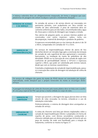 13. Disposição Final de Resíduos Sólidos
167
A balança rodoviária deve ser obrigatoriamente estaqueada, de forma a assegurar que suas
plataformas de pesagem não sofram recalques e percam o nivelamento desejado.
EESSTTRRAADDAASS DDEE AACCEESSSSOO
EE DDEE SSEERRVVIIÇÇOO
As estradas de acesso e de serviço devem ser executadas em
pavimento primário, com acabamento em "bica corrida" ou
entulho de obra selecionado. A pista de rolamento deve ter
caimento uniforme para um dos lados, encaminhando toda a água
de chuva para o sistema de drenagem que margeia a estrada.
Nos aterros de pequeno porte, os acessos internos podem ser
construídos com vários materiais: saibro, rocha em
decomposição, material de demolição e produtos de pedreira.
A espessura recomendada para as vias internas do aterro é de 30
a 50cm, compactadas em camadas de 15 a 25cm.
SSEERRVVIIÇÇOOSS DDEE
IIMMPPEERRMMEEAABBIILLIIZZAAÇÇÃÃOO
Os serviços de impermeabilização inferior do aterro de lixo
domiciliar devem ser iniciados logo após a conclusão da remoção
da camada de solo superficial da área operacional e consistem,
basicamente, na instalação da manta de polietileno de alta
densidade (PEAD) ou na execução de uma camada de argila com
coeficiente de permeabilidade inferior a 10-6cm/s e espessura
superior a 80cm, que pode ser substituída pelo terreno natural,
desde que com as mesmas características.
Concluída a implantação da camada de impermeabilização, passa-
se à execução dos canais de drenagem da tubulação de coleta de
chorume.
SSEERRVVIIÇÇOOSS DDEE
DDRREENNAAGGEEMM
Sempre que possível, a drenagem das águas pluviais deve ser feita
através de valas escavadas no terreno, evitando-se o uso de
tubulações enterradas.
Preferencialmente, o sistema de drenagem deve acompanhar as
estradas de serviço.
Os serviços de soldagem dos panos da manta de PEAD devem ser executados por equipe
especializada, sendo desejável que o próprio fornecedor da manta se encarregue destes
serviços.
A passagem da tubulação de coleta de chorume pela manta plástica deve ser feita com o auxílio
de uma peça especial de PVC que já traz a manta soldada ao corpo do tubo.
DDRREENNAAGGEEMM DDEE
CCHHOORRUUMMEE
A coleta do chorume será feita por drenos implantados sobre a
camada de impermeabilização inferior e projetados em forma de
espinha de peixe, com drenos secundários conduzindo o
chorume coletado para um dreno principal que irá levá-lo até um
poço de reunião, de onde será bombeado para a estação de
tratamento, conforme se mostra na Figura 37.
 