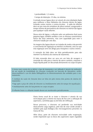13. Disposição Final de Resíduos Sólidos
176
• profundidade: 1,5 metro;
• tempo de detenção: 25 dias, no mínimo.
A entrada nessas lagoas deve ser através de uma tubulação dupla
para melhorar o fluxo hidráulico do chorume dentro da lagoa,
evitando cantos mortos e curtos-circuitos. A saída do efluente
deve ser por meio de vertedores de altura variável, assegurando o
tempo mínimo de permanência do chorume no interior das lagoas
para qualquer vazão afluente.
Dessa série de lagoas, o efluente sofre um polimento final numa
pequena lagoa, também aeróbia e com as mesmas características
físicas das duas anteriores, mas com capacidade para reter o
chorume tratado por sete dias.
As margens das lagoas devem ser tratadas de modo a não permitir
o crescimento de vegetação na interface ar-efluente, uma vez que
esta vegetação serve de abrigo para mosquitos e outros vetores.
A remoção do lodo deve ser feita periodicamente para não
interferir na eficiência do sistema de tratamento.
O lodo removido deve ser seco em um leito de secagem e
removido de volta para o interior do aterro sanitário, enquanto a
fração líquida pode ser descartada diretamente no corpo receptor.
Outra forma usual de se tratar o chorume é através de sua
recirculação para o interior da massa de lixo com a utilização de
aspersores, caminhão-pipa ou de leitos de infiltração.
Nesse processo, o chorume vai perdendo sua toxicidade
(basicamente carga orgânica), pelo fato de estar sendo aerado e
também pela ação biológica dos microorganismos presentes na
massa de lixo.
Além disso, parte do chorume recirculado sofre evaporação,
sendo importante que os bicos dos aspersores sejam regulados
A forma mais correta de se definir o tipo de tratamento a ser utilizado é através da realização
de um estudo de tratabilidade do chorume conduzido em bancada de laboratório, sendo
desaconselhável o uso de dados bibliográficos no dimensionamento das unidades para o seu
tratamento.
A medição da vazão de chorume deve ser feita em pelo menos dois pontos do sistema de
tratamento:
• logo após o poço de coleta de chorume ou imediatamente antes do tanque de equalização;
• imediatamente antes do lançamento no corpo receptor.
O efluente bruto e o efluente tratado devem ser monitorados periodicamente.
 