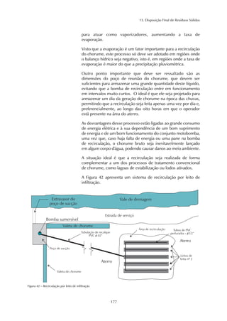 13. Disposição Final de Resíduos Sólidos
177
para atuar como vaporizadores, aumentando a taxa de
evaporação.
Visto que a evaporação é um fator importante para a recirculação
do chorume, este processo só deve ser adotado em regiões onde
o balanço hídrico seja negativo, isto é, em regiões onde a taxa de
evaporação é maior do que a precipitação pluviométrica.
Outro ponto importante que deve ser ressaltado são as
dimensões do poço de reunião do chorume, que devem ser
suficientes para armazenar uma grande quantidade deste líquido,
evitando que a bomba de recirculação entre em funcionamento
em intervalos muito curtos. O ideal é que ele seja projetado para
armazenar um dia da geração de chorume na época das chuvas,
permitindo que a recirculação seja feita apenas uma vez por dia e,
preferencialmente, ao longo das oito horas em que o operador
está presente na área do aterro.
As desvantagens desse processo estão ligadas ao grande consumo
de energia elétrica e à sua dependência de um bom suprimento
de energia e de um bom funcionamento do conjunto motobomba,
uma vez que, caso haja falta de energia ou uma pane na bomba
de recirculação, o chorume bruto seja inevitavelmente lançado
em algum corpo d'água, podendo causar danos ao meio ambiente.
A situação ideal é que a recirculação seja realizada de forma
complementar a um dos processos de tratamento convencional
de chorume, como lagoas de estabilização ou lodos ativados.
A Figura 42 apresenta um sistema de recirculação por leito de
infiltração.
Figura 42 – Recirculação por leito de infiltração
 