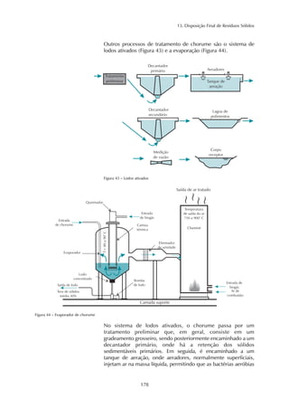 13. Disposição Final de Resíduos Sólidos
178
Outros processos de tratamento de chorume são o sistema de
lodos ativados (Figura 43) e a evaporação (Figura 44).
Figura 43 – Lodos ativados
Figura 44 – Evaporador de chorume
No sistema de lodos ativados, o chorume passa por um
tratamento preliminar que, em geral, consiste em um
gradeamento grosseiro, sendo posteriormente encaminhado a um
decantador primário, onde há a retenção dos sólidos
sedimentáveis primários. Em seguida, é encaminhado a um
tanque de aeração, onde aeradores, normalmente superficiais,
injetam ar na massa líquida, permitindo que as bactérias aeróbias
 