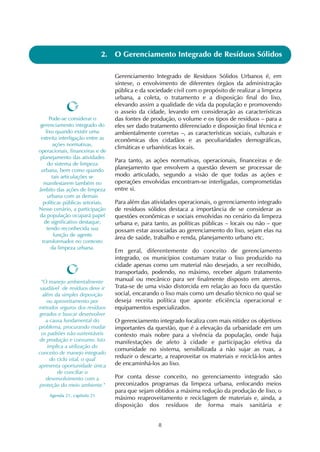 8
2. O Gerenciamento Integrado de Resíduos Sólidos
Gerenciamento Integrado de Resíduos Sólidos Urbanos é, em
síntese, o envolvimento de diferentes órgãos da administração
pública e da sociedade civil com o propósito de realizar a limpeza
urbana, a coleta, o tratamento e a disposição final do lixo,
elevando assim a qualidade de vida da população e promovendo
o asseio da cidade, levando em consideração as características
das fontes de produção, o volume e os tipos de resíduos – para a
eles ser dado tratamento diferenciado e disposição final técnica e
ambientalmente corretas –, as características sociais, culturais e
econômicas dos cidadãos e as peculiaridades demográficas,
climáticas e urbanísticas locais.
Para tanto, as ações normativas, operacionais, financeiras e de
planejamento que envolvem a questão devem se processar de
modo articulado, segundo a visão de que todas as ações e
operações envolvidas encontram-se interligadas, comprometidas
entre si.
Para além das atividades operacionais, o gerenciamento integrado
de resíduos sólidos destaca a importância de se considerar as
questões econômicas e sociais envolvidas no cenário da limpeza
urbana e, para tanto, as políticas públicas – locais ou não – que
possam estar associadas ao gerenciamento do lixo, sejam elas na
área de saúde, trabalho e renda, planejamento urbano etc.
Em geral, diferentemente do conceito de gerenciamento
integrado, os municípios costumam tratar o lixo produzido na
cidade apenas como um material não desejado, a ser recolhido,
transportado, podendo, no máximo, receber algum tratamento
manual ou mecânico para ser finalmente disposto em aterros.
Trata-se de uma visão distorcida em relação ao foco da questão
social, encarando o lixo mais como um desafio técnico no qual se
deseja receita política que aponte eficiência operacional e
equipamentos especializados.
O gerenciamento integrado focaliza com mais nitidez os objetivos
importantes da questão, que é a elevação da urbanidade em um
contexto mais nobre para a vivência da população, onde haja
manifestações de afeto à cidade e participação efetiva da
comunidade no sistema, sensibilizada a não sujar as ruas, a
reduzir o descarte, a reaproveitar os materiais e reciclá-los antes
de encaminhá-los ao lixo.
Por conta desse conceito, no gerenciamento integrado são
preconizados programas da limpeza urbana, enfocando meios
para que sejam obtidos a máxima redução da produção de lixo, o
máximo reaproveitamento e reciclagem de materiais e, ainda, a
disposição dos resíduos de forma mais sanitária e
"O manejo ambientalmente
saudável de resíduos deve ir
além da simples deposição
ou aproveitamento por
métodos seguros dos resíduos
gerados e buscar desenvolver
a causa fundamental do
problema, procurando mudar
os padrões não-sustentáveis
de produção e consumo. Isto
implica a utilização do
conceito de manejo integrado
do ciclo vital, o qual
apresenta oportunidade única
de conciliar o
desenvolvimento com a
proteção do meio ambiente."
Agenda 21, capítulo 21
Pode-se considerar o
gerenciamento integrado do
lixo quando existir uma
estreita interligação entre as
ações normativas,
operacionais, financeiras e de
planejamento das atividades
do sistema de limpeza
urbana, bem como quando
tais articulações se
manifestarem também no
âmbito das ações de limpeza
urbana com as demais
políticas públicas setoriais.
Nesse cenário, a participação
da população ocupará papel
de significativo destaque,
tendo reconhecida sua
função de agente
transformador no contexto
da limpeza urbana.
 