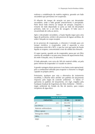13. Disposição Final de Resíduos Sólidos
179
realizem a estabilização da matéria orgânica, gerando um lodo
secundário que permanece em suspensão.
O efluente do tanque de aeração vai para um decantador
secundário, onde o lodo gerado anteriormente é precipitado.
Parte desse lodo retorna ao tanque de aeração, enquanto o
restante do lodo depositado se junta ao lodo do decantador
primário, indo ter a um leito de secagem. O lodo seco é
encaminhado de volta ao aterro.
Após o decantador secundário, a fração líquida segue para uma
lagoa de polimento, similar à do processo de lagoas aeróbias, de
onde é lançado no corpo receptor.
Já no processo de evaporação, o chorume é enviado para um
tanque metálico, o evaporador, onde é aquecido a uma
temperatura entre 80 e 90°C, o que faz com que parte da fração
líquida se evapore, concentrando o teor de sólidos do chorume.
O vapor quente, quando sai do evaporador, passa por um filtro
retentor de umidade e vai para uma câmara de aquecimento final,
de onde é lançado, seco, na atmosfera.
O lodo adensado, com cerca de 30% de material sólido, sai pela
parte inferior do evaporador e é vazado no aterro.
A grande vantagem deste processo é seu baixo custo operacional,
pois o combustível utilizado para evaporar o chorume é o biogás
captado no próprio aterro.
Entretanto, qualquer que seja a alternativa de tratamento
escolhida, o efluente deve atender aos padrões de lançamento
impostos pelo órgão de controle ambiental. A Tabela 27
apresenta os padrões de lançamento, em mg/l, exigidos pela
Fundação Estadual de Engenharia do Meio Ambiente – FEEMA –,
órgão ambiental do Estado do Rio de Janeiro, para corpos
receptores de água doce.
PPaaddrrõõeess ddee llaannççaammeennttoo
Tabela 27
Detergentes (MBAS) –
DBO5 90%
2,0
–
DQO 90%–
PPAARRÂÂMMEETTRROOSS NNTT 220022 DDZZ 220055**
–5,0 a 9,0pH (un.)
Cor (Pt-Co) Ausente –
–1,0Materiais sedimentáveis
Óleos e graxas 20,0 –
 