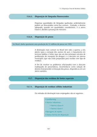 13. Disposição Final de Resíduos Sólidos
187
13.6.3. Disposição de lâmpadas fluorescentes
Pequenas quantidades de lâmpadas quebradas acidentalmente
podem ser descartadas como lixo comum. Contudo, o destino
adequado, quando em quantidades consideráveis, é o aterro
Classe I, devido à presença do mercúrio.
13.6.4. Disposição de pneus
A destinação mais comum no Brasil tem sido a queima a céu
aberto (para a extração dos arames de aço), o lançamento em
terrenos baldios e lixões (que são um dos principais veículos de
proliferação do mosquito da dengue) e o descarte em aterros
municipais (que não estão preparados para receber este tipo de
resíduo).
A fim de resolver os problemas relacionados com o descarte
inadequado de pneumáticos, recomenda-se como solução de
destino final proceder à trituração dos pneus, dispondo-os em um
aterro sanitário.
No Brasil, dados apontaram uma produção de 35 milhões de pneus em 1995.
13.7. Disposição dos resíduos de fontes especiais
13.7.1. Disposição de resíduos sólidos industriais
Os métodos de destinação mais empregados são os seguintes.
• Landfarming
• Aterros industriais:
• Aterros classe II
• Aterros classe I
• Barragens de rejeito
• Outras formas de disposição
 