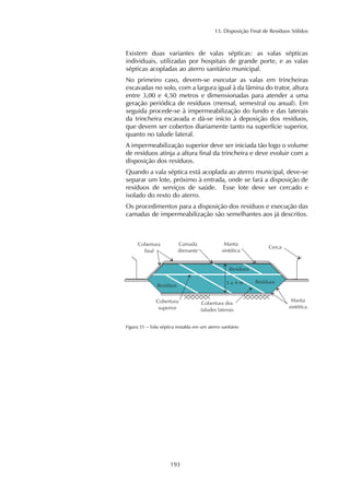 13. Disposição Final de Resíduos Sólidos
193
Existem duas variantes de valas sépticas: as valas sépticas
individuais, utilizadas por hospitais de grande porte, e as valas
sépticas acopladas ao aterro sanitário municipal.
No primeiro caso, devem-se executar as valas em trincheiras
escavadas no solo, com a largura igual à da lâmina do trator, altura
entre 3,00 e 4,50 metros e dimensionadas para atender a uma
geração periódica de resíduos (mensal, semestral ou anual). Em
seguida procede-se à impermeabilização do fundo e das laterais
da trincheira escavada e dá-se início à deposição dos resíduos,
que devem ser cobertos diariamente tanto na superfície superior,
quanto no talude lateral.
A impermeabilização superior deve ser iniciada tão logo o volume
de resíduos atinja a altura final da trincheira e deve evoluir com a
disposição dos resíduos.
Quando a vala séptica está acoplada ao aterro municipal, deve-se
separar um lote, próximo à entrada, onde se fará a disposição de
resíduos de serviços de saúde. Esse lote deve ser cercado e
isolado do resto do aterro.
Os procedimentos para a disposição dos resíduos e execução das
camadas de impermeabilização são semelhantes aos já descritos.
Figura 51 – Vala séptica instalda em um aterro sanitário
 
