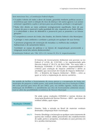 21
4. Legislação e Licenciamento Ambiental
Sem mencionar lixo, a Constituição Federal dispõe:
• "A saúde é direito de todos e dever do Estado, garantida mediante políticas sociais e
econômicas que visem à redução do risco da doença e de outros agravos e ao acesso
universal e igualitário a ações e serviços para sua promoção, proteção e recuperação".
• "Todos têm direito ao meio ambiente ecologicamente equilibrado, bem de uso
comum do povo e essencial à sadia qualidade de vida, impondo-se ao Poder Público
e à coletividade o dever de defendê-lo e preservá-lo para as presentes e as futuras
gerações".
• "É competência comum da União, dos Estados, do Distrito Federal e dos Municípios:
• proteger o meio ambiente e combater a poluição em qualquer de suas formas;
• promover programas de construção de moradias e a melhoria das condições
habitacionais e de saneamento básico;
•combater as causas da pobreza e os fatores de marginalização promovendo a
integração social dos setores desfavorecidos".
(Constituição Federal, arts. 196, 225 e 23, incisos VI, IX e X, respectivamente)
O Sistema de Licenciamento Ambiental está previsto na Lei
Federal nº 6.938, de 31/8/1981, e foi regulamentado pelo
Decreto Federal nº 99.274, de 06/6/1990. Por outro lado, a
Resolução CONAMA nº 01/86 define responsabilidades e
critérios para avaliação de impacto ambiental e define as
atividades que necessitam de Estudo de Impacto Ambiental –
EIA – e Relatório de Impacto Ambiental – RIMA –, entre as
quais se inclui a implantação de aterros sanitários.
No sentido de facilitar o licenciamento de novos aterros e a recuperação de lixões em
municípios de pequeno e médio portes, está sendo finalizada uma nova resolução CONA-
MA (com previsão para início do ano 2002), pois, nos moldes vigentes, muitas vezes a
elaboração de EIA/RIMA e o atendimento aos ritos do licenciamento ambiental encon-
tram-se além das possibilidades econômicas do Tesouro Municipal.
Há ainda outras resoluções CONAMA e normas técnicas da
Associação Brasileira de Normas Técnicas – ABNT – que tratam de
resíduos sólidos, quais sejam:
Ementa: Veda a entrada no Brasil de materiais residuais
destinados à disposição final e incineração.
Ementa: Desobriga a incineração ou qualquer outro tratamento de
queima dos resíduos sólidos provenientes dos estabelecimentos
de saúde, portos e aeroportos, ressalvados os casos previstos em
lei e acordos internacionais.
RReessoolluuççõõeess CCOONNAAMMAA
008/91
006/91
 