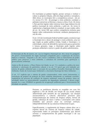 4. Legislação e Licenciamento Ambiental
24
Os municípios já podiam legislar, prestar serviços e instituir e
cobrar os próprios tributos, além de eleger prefeito e vereadores.
Além disso, os municípios têm a competência comum – do art.
23, incisos VI e VII – de proteger o meio ambiente, combater a
poluição e preservar as florestas, a fauna e a flora. O art. 30, inciso
I, lhes permite legislar sobre interesse local, logo elaborar leis de
política municipal de meio ambiente, e pelo art. 30, inciso II,
suplementar a legislação federal e estadual, no que couber, além,
do art. 30, inciso VIII, que confere competência exclusiva para
legislar sobre ordenamento territorial, mediante planejamento e
uso do solo.
O art. 225 da Constituição Federal também ajuda a esclarecer que
o Município tem o dever de proteger o meio ambiente, uma vez
que impõe ao poder público (União, Estado e Município) e à
coletividade o dever de defendê-lo e preservá-lo para as presentes
e futuras gerações. Logo, o Município pode legislar sobre
proteção ambiental e exercer o poder de polícia administrativa.
O Município do Rio de Janeiro, em sua Lei Orgânica Municipal (art. 463, inciso VI, parágrafo
4º) prevê o licenciamento do órgão municipal competente para a exploração de recursos
hídricos e minerais. Enquanto o art. 463, inciso I, estabelece, entre os instrumentos do poder
público para preservar o meio ambiente, a assinatura de convênios para aperfeiçoar o
gerenciamento ambiental.
Ainda no Rio de Janeiro, o Plano Diretor da Cidade, no art. 112, estabelece a política de meio
ambiente e valorização do patrimônio cultural, e no art. 113 prevê que será instituído um
sistema de gestão ambiental para a execução de sua política (Conselho Municipal de Meio
Ambiente, Fundo de Conservação Ambiental e a Secretaria Municipal de Meio Ambiente).
O art. 117 explicita que o sistema de gestão compreenderá, entre outros instrumentos, a
formulação de projetos de proteção do meio ambiente diretamente ou mediante convênio,
implantação do processo de avaliação de impacto ambiental, exame de projetos, obras ou
atividades efetiva ou potencialmente causadoras de degradação ambiental, e deverá exigir,
quando for o caso, EIA/RIMA ou garantia de recuperação ambiental para o licenciamento da
atividade em questão.
Portanto, as prefeituras deverão se respaldar em suas leis
orgânicas a fim de decidir, em função de sua escala urbana
(determinada pelo tamanho de sua população), sua situação
socioeconômica e cultural, alternativas possíveis para
institucionalização do sistema de limpeza urbana, formas de
gestão, cobranças de taxas e tarifas e associações com outras
entidades que possam atuar ou convergir esforços,
independentemente de sua natureza institucional no país.
Especificamente, o regulamento de limpeza urbana deve ser a
espinha dorsal do sistema de limpeza urbana da cidade,
expressando todos os princípios fundamentais que devem
orientar o comportamento do poder municipal e de sua
população.
 
