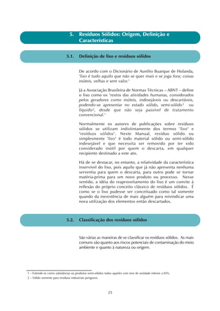 25
5.1. Definição de lixo e resíduos sólidos
5. Resíduos Sólidos: Origem, Definição e
Características
De acordo com o Dicionário de Aurélio Buarque de Holanda,
"lixo é tudo aquilo que não se quer mais e se joga fora; coisas
inúteis, velhas e sem valor."
Já a Associação Brasileira de Normas Técnicas – ABNT – define
o lixo como os "restos das atividades humanas, considerados
pelos geradores como inúteis, indesejáveis ou descartáveis,
podendo-se apresentar no estado sólido, semi-sólido1 ou
líquido2, desde que não seja passível de tratamento
convencional."
Normalmente os autores de publicações sobre resíduos
sólidos se utilizam indistintamente dos termos "lixo" e
"resíduos sólidos". Neste Manual, resíduo sólido ou
simplesmente "lixo" é todo material sólido ou semi-sólido
indesejável e que necessita ser removido por ter sido
considerado inútil por quem o descarta, em qualquer
recipiente destinado a este ato.
Há de se destacar, no entanto, a relatividade da característica
inservível do lixo, pois aquilo que já não apresenta nenhuma
serventia para quem o descarta, para outro pode se tornar
matéria-prima para um novo produto ou processo. Nesse
sentido, a idéia do reaproveitamento do lixo é um convite à
reflexão do próprio conceito clássico de resíduos sólidos. É
como se o lixo pudesse ser conceituado como tal somente
quando da inexistência de mais alguém para reivindicar uma
nova utilização dos elementos então descartados.
5.2. Classificação dos resíduos sólidos
São várias as maneiras de se classificar os resíduos sólidos. As mais
comuns são quanto aos riscos potenciais de contaminação do meio
ambiente e quanto à natureza ou origem.
1 – Entende-se como substâncias ou produtos semi-sólidos todos aqueles com teor de umidade inferior a 85%.
2 – Válido somente para resíduos industriais perigosos.
 