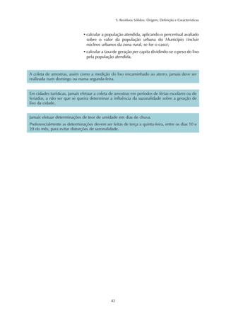 5. Resíduos Sólidos: Origem, Definição e Características
42
• calcular a população atendida, aplicando o percentual avaliado
sobre o valor da população urbana do Município (incluir
núcleos urbanos da zona rural, se for o caso);
• calcular a taxa de geração per capita dividindo-se o peso do lixo
pela população atendida.
A coleta de amostras, assim como a medição do lixo encaminhado ao aterro, jamais deve ser
realizada num domingo ou numa segunda-feira.
Em cidades turísticas, jamais efetuar a coleta de amostras em períodos de férias escolares ou de
feriados, a não ser que se queira determinar a influência da sazonalidade sobre a geração de
lixo da cidade.
Jamais efetuar determinações de teor de umidade em dias de chuva.
Preferencialmente as determinações devem ser feitas de terça a quinta-feira, entre os dias 10 e
20 do mês, para evitar distorções de sazonalidade.
 