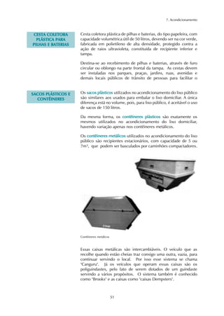 7. Acondicionamento
51
CCEESSTTAA CCOOLLEETTOORRAA
PPLLÁÁSSTTIICCAA PPAARRAA
PPIILLHHAASS EE BBAATTEERRIIAASS
Cesta coletora plástica de pilhas e baterias, do tipo papeleira, com
capacidade volumétrica útil de 50 litros, devendo ser na cor verde,
fabricada em polietileno de alta densidade, protegido contra a
ação de raios ultravioleta, constituída de recipiente inferior e
tampa.
Destina-se ao recebimento de pilhas e baterias, através de furo
circular ou oblongo na parte frontal da tampa. As cestas devem
ser instaladas nos parques, praças, jardins, ruas, avenidas e
demais locais públicos de trânsito de pessoas para facilitar o
SSAACCOOSS PPLLÁÁSSTTIICCOOSS EE
CCOONNTTÊÊIINNEERREESS
Os ssaaccooss pplláássttiiccooss utilizados no acondicionamento do lixo público
são similares aos usados para embalar o lixo domiciliar. A única
diferença está no volume, pois, para lixo público, é aceitável o uso
de sacos de 150 litros.
Da mesma forma, os ccoonnttêêiinneerreess pplláássttiiccooss são exatamente os
mesmos utilizados no acondicionamento do lixo domiciliar,
havendo variação apenas nos contêineres metálicos.
Os ccoonnttêêiinneerreess mmeettáálliiccooss utilizados no acondicionamento do lixo
público são recipientes estacionários, com capacidade de 5 ou
7m3, que podem ser basculados por caminhões compactadores.
Contêineres metálicos
Essas caixas metálicas são intercambiáveis. O veículo que as
recolhe quando estão cheias traz consigo uma outra, vazia, para
continuar servindo o local. Por isso esse sistema se chama
"Canguru". Já os veículos que operam essas caixas são os
poliguindastes, pelo fato de serem dotados de um guindaste
servindo a vários propósitos. O sistema também é conhecido
como "Brooks" e as caixas como "caixas Dempsters".
 