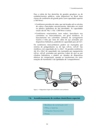 7. Acondicionamento
54
Para a coleta do lixo domiciliar de grandes geradores ou de
estabelecimentos públicos, estão disponíveis no Brasil duas
classes de contêineres de grande porte (com capacidade superior
a 360 litros):
• Contêineres providos de rodas, que são levados até os veículos
de coleta e basculados mecanicamente, fabricados em metal
ou plástico (polietileno de alta densidade). As capacidades
usuais são de 760, 1.150, 1.500 litros e outras.
• Contêineres estacionários (sem rodas), basculáveis nos
caminhões ou intercambiáveis, em geral metálicos. O
basculamento nos caminhões coletores de carregamento
traseiro é feito por meio de cabos de aço acionados por
dispositivos hidráulicos, podendo ter capacidade para até 5m3.
Os contêineres intercambiáveis podem ser manejados por
sistema de poliguindastes ou do tipo roll-on, roll-off. São
metálicos, com capacidades de 3 a 30m3. Os grandes contêineres
(de 20 a 30m3 de capacidade) são manejados por equipamento
roll-on, roll-off, acionados por guinchos (cabos de aço) ou por
cilindros hidráulicos, e podem ser dotados de dispositivos
elétricos de compactação, quando se transformam em mini-
estações de transbordo e são apelidados de "compactêineres".
Figura 3 – Poliguindaste duplo com contêineres intercambiáveis
7.8. Acondicionamento de resíduos domiciliares especiais
• Resíduos da construção civil
• Pilhas e baterias
• Lâmpadas fluorescentes
• Pneus
 