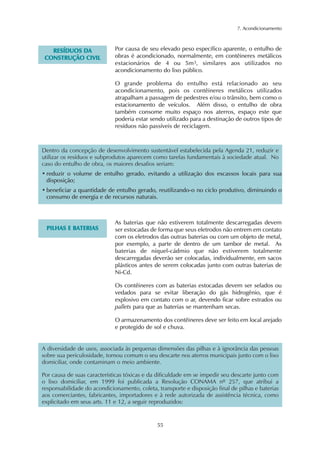 7. Acondicionamento
55
RREESSÍÍDDUUOOSS DDAA
CCOONNSSTTRRUUÇÇÃÃOO CCIIVVIILL
Por causa de seu elevado peso específico aparente, o entulho de
obras é acondicionado, normalmente, em contêineres metálicos
estacionários de 4 ou 5m3, similares aos utilizados no
acondicionamento do lixo público.
O grande problema do entulho está relacionado ao seu
acondicionamento, pois os contêineres metálicos utilizados
atrapalham a passagem de pedestres e/ou o trânsito, bem como o
estacionamento de veículos. Além disso, o entulho de obra
também consome muito espaço nos aterros, espaço este que
poderia estar sendo utilizado para a destinação de outros tipos de
resíduos não passíveis de reciclagem.
PPIILLHHAASS EE BBAATTEERRIIAASS
As baterias que não estiverem totalmente descarregadas devem
ser estocadas de forma que seus eletrodos não entrem em contato
com os eletrodos das outras baterias ou com um objeto de metal,
por exemplo, a parte de dentro de um tambor de metal. As
baterias de níquel-cádmio que não estiverem totalmente
descarregadas deverão ser colocadas, individualmente, em sacos
plásticos antes de serem colocadas junto com outras baterias de
Ni-Cd.
Os contêineres com as baterias estocadas devem ser selados ou
vedados para se evitar liberação do gás hidrogênio, que é
explosivo em contato com o ar, devendo ficar sobre estrados ou
pallets para que as baterias se mantenham secas.
O armazenamento dos contêineres deve ser feito em local arejado
e protegido de sol e chuva.
Dentro da concepção de desenvolvimento sustentável estabelecida pela Agenda 21, reduzir e
utilizar os resíduos e subprodutos aparecem como tarefas fundamentais à sociedade atual. No
caso do entulho de obra, os maiores desafios seriam:
• reduzir o volume de entulho gerado, evitando a utilização dos escassos locais para sua
disposição;
• beneficiar a quantidade de entulho gerado, reutilizando-o no ciclo produtivo, diminuindo o
consumo de energia e de recursos naturais.
A diversidade de usos, associada às pequenas dimensões das pilhas e à ignorância das pessoas
sobre sua periculosidade, tornou comum o seu descarte nos aterros municipais junto com o lixo
domiciliar, onde contaminam o meio ambiente.
Por causa de suas características tóxicas e da dificuldade em se impedir seu descarte junto com
o lixo domiciliar, em 1999 foi publicada a Resolução CONAMA nº 257, que atribui a
responsabilidade do acondicionamento, coleta, transporte e disposição final de pilhas e baterias
aos comerciantes, fabricantes, importadores e à rede autorizada de assistência técnica, como
explicitado em seus arts. 11 e 12, a seguir reproduzidos:
 