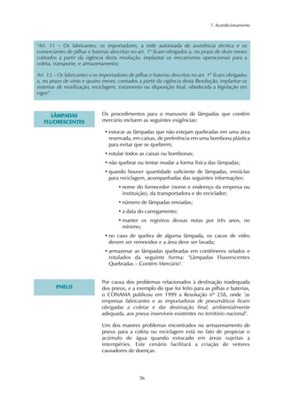 7. Acondicionamento
56
"Art. 11 – Os fabricantes, os importadores, a rede autorizada de assistência técnica e os
comerciantes de pilhas e baterias descritas no art. 1º ficam obrigados a, no prazo de doze meses
contados a partir da vigência desta resolução, implantar os mecanismos operacionais para a
coleta, transporte, e armazenamento;
Art. 12 – Os fabricantes e os importadores de pilhas e baterias descritas no art. 1º ficam obrigados
a, no prazo de vinte e quatro meses, contados a partir da vigência desta Resolução, implantar os
sistemas de reutilização, reciclagem, tratamento ou disposição final, obedecida a legislação em
vigor."
LLÂÂMMPPAADDAASS
FFLLUUOORREESSCCEENNTTEESS
Os procedimentos para o manuseio de lâmpadas que contêm
mercúrio incluem as seguintes exigências:
• estocar as lâmpadas que não estejam quebradas em uma área
reservada, em caixas, de preferência em uma bombona plástica
para evitar que se quebrem;
• rotular todos as caixas ou bombonas;
• não quebrar ou tentar mudar a forma física das lâmpadas;
• quando houver quantidade suficiente de lâmpadas, enviá-las
para reciclagem, acompanhadas das seguintes informações:
• nome do fornecedor (nome e endereço da empresa ou
instituição), da transportadora e do reciclador;
• número de lâmpadas enviadas;
• a data do carregamento;
• manter os registros dessas notas por três anos, no
mínimo;
• no caso de quebra de alguma lâmpada, os cacos de vidro
devem ser removidos e a área deve ser lavada;
• armazenar as lâmpadas quebradas em contêineres selados e
rotulados da seguinte forma: "Lâmpadas Fluorescentes
Quebradas – Contém Mercúrio".
PPNNEEUUSS
Por causa dos problemas relacionados à destinação inadequada
dos pneus, e a exemplo do que foi feito para as pilhas e baterias,
o CONAMA publicou em 1999 a Resolução nº 258, onde "as
empresas fabricantes e as importadoras de pneumáticos ficam
obrigadas a coletar e dar destinação final, ambientalmente
adequada, aos pneus inservíveis existentes no território nacional".
Um dos maiores problemas encontrados no armazenamento de
pneus para a coleta ou reciclagem está no fato de propiciar o
acúmulo de água quando estocado em áreas sujeitas a
intempéries. Este cenário facilitará a criação de vetores
causadores de doenças.
 