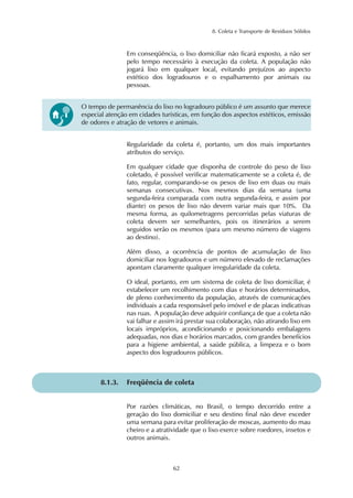 8. Coleta e Transporte de Resíduos Sólidos
62
Em conseqüência, o lixo domiciliar não ficará exposto, a não ser
pelo tempo necessário à execução da coleta. A população não
jogará lixo em qualquer local, evitando prejuízos ao aspecto
estético dos logradouros e o espalhamento por animais ou
pessoas.
Regularidade da coleta é, portanto, um dos mais importantes
atributos do serviço.
Em qualquer cidade que disponha de controle do peso de lixo
coletado, é possível verificar matematicamente se a coleta é, de
fato, regular, comparando-se os pesos de lixo em duas ou mais
semanas consecutivas. Nos mesmos dias da semana (uma
segunda-feira comparada com outra segunda-feira, e assim por
diante) os pesos de lixo não devem variar mais que 10%. Da
mesma forma, as quilometragens percorridas pelas viaturas de
coleta devem ser semelhantes, pois os itinerários a serem
seguidos serão os mesmos (para um mesmo número de viagens
ao destino).
Além disso, a ocorrência de pontos de acumulação de lixo
domiciliar nos logradouros e um número elevado de reclamações
apontam claramente qualquer irregularidade da coleta.
O ideal, portanto, em um sistema de coleta de lixo domiciliar, é
estabelecer um recolhimento com dias e horários determinados,
de pleno conhecimento da população, através de comunicações
individuais a cada responsável pelo imóvel e de placas indicativas
nas ruas. A população deve adquirir confiança de que a coleta não
vai falhar e assim irá prestar sua colaboração, não atirando lixo em
locais impróprios, acondicionando e posicionando embalagens
adequadas, nos dias e horários marcados, com grandes benefícios
para a higiene ambiental, a saúde pública, a limpeza e o bom
aspecto dos logradouros públicos.
8.1.3. Freqüência de coleta
Por razões climáticas, no Brasil, o tempo decorrido entre a
geração do lixo domiciliar e seu destino final não deve exceder
uma semana para evitar proliferação de moscas, aumento do mau
cheiro e a atratividade que o lixo exerce sobre roedores, insetos e
outros animais.
O tempo de permanência do lixo no logradouro público é um assunto que merece
especial atenção em cidades turísticas, em função dos aspectos estéticos, emissão
de odores e atração de vetores e animais.
 