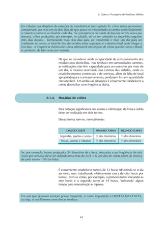 8. Coleta e Transporte de Resíduos Sólidos
63
Em cidades que dispõem de estações de transferência (ver capítulo 9), o lixo ainda permanece
armazenado por mais um ou dois dias até que possa ser transportado ao aterro, onde finalmente
é coberto com terra no final de cada dia. Se a freqüência da coleta de lixo for de três vezes por
semana, o lixo produzido, por exemplo, no sábado, só vai ser coletado na terça-feira seguinte
(três dias depois). Demorando mais dois dias para ser transferido e mais um dia para ser
confinado no aterro, o total de dias decorridos entre a geração e o destino final pode chegar a
seis dias. A freqüência mínima de coleta admissível em um país de clima quente como o Brasil
é, portanto, de três vezes por semana.
Há que se considerar ainda a capacidade de armazenamento dos
resíduos nos domicílios. Nas favelas e em comunidades carentes,
as edificações não têm capacidade para armazená-lo por mais de
um dia, o mesmo ocorrendo nos centros das cidades, onde os
estabelecimentos comerciais e de serviços, além da falta de local
apropriado para o armazenamento, produzem lixo em quantidade
considerável. Em ambas as situações é conveniente estabelecer a
coleta domiciliar com freqüência diária.
8.1.4. Horários de coleta
Para redução significativa dos custos e otimização da frota a coleta
deve ser realizada em dois turnos.
Dessa forma tem-se, normalmente:
DDIIAASS DDEE CCOOLLEETTAA PPRRIIMMEEIIRROO TTUURRNNOO
Segundas, quartas e sextas
Terças, quintas e sábados ¼ dos itinerários
¼ dos itinerários
SSEEGGUUNNDDOO TTUURRNNOO
¼ dos itinerários
¼ dos itinerários
Se, por exemplo, forem projetados 24 itinerários de coleta, efetuados com freqüência de três
vezes por semana, deve ser utilizada uma frota de 24/4 = 6 veículos de coleta (além de reserva
de pelo menos 10% da frota).
É conveniente estabelecer turnos de 12 horas (dividindo-se o dia
ao meio, mas trabalhando efetivamente cerca de oito horas por
turno). Tem-se então, por exemplo, o primeiro turno iniciando às
sete horas e o segundo turno às 19 horas, "sobrando" algum
tempo para manutenção e reparos.
Em vias que possuem varrição pouco freqüente, é muito importante a LIMPEZA DA COLETA,
ou seja, o recolhimento sem deixar resíduos.
 