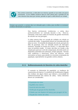 8. Coleta e Transporte de Resíduos Sólidos
64
Sempre que possível, a varrição deve ser efetuada após a coleta, para recolher os eventuais
resíduos derramados na operação.
Nos bairros estritamente residenciais, a coleta deve
preferencialmente ser realizada durante o dia. Deve-se,
entretanto, evitar fazer coleta em horários de grande movimento
de veículos nas vias principais.
A coleta noturna deve ser cercada de cuidados em relação ao
controle dos ruídos. As guarnições devem ser instruídas para não
altear as vozes. O comando de anda/pára do veículo, por parte do
líder da guarnição, deve ser efetuado através de interruptor
luminoso, acionado na traseira do veículo, e o silenciador deve
estar em perfeito estado. O motor não deve ser levado a alta
rotação para apressar o ciclo de compactação, devendo existir um
dispositivo automático de aceleração, sempre operante. Veículos
mais modernos e silenciosos, talvez até elétricos, serão
necessários no futuro, para atender às crescentes reclamações da
população, especialmente nos grandes centros urbanos.
8.1.5. Redimensionamento de itinerários de coleta domiciliar
O aumento ou diminuição da população, as mudanças de
características de bairros e a existência do recolhimento irregular
dos resíduos são alguns fatores que indicam a necessidade de
redimensionamento dos roteiros de coleta. Vários elementos
devem ser considerados:
• Guarnições de coleta
• Equilíbrio dos roteiros
• Local de início da coleta
• Verificação da geração do lixo domiciliar
• Cidades que não dispõem de balança para pesagem do lixo
• Traçado dos roteiros de coleta
Nos centros comerciais, a coleta deve ser noturna, quando as ruas estão com pouco
movimento. Já em cidades turísticas deve-se estar atento para o período de uso
mais intensivo das áreas por turistas, período no qual a coleta deverá ser evitada.
 