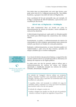 No método da "cubagem", deve-se utilizar um recipiente
padrão, chamado "caçamba", com capacidade conhecida, por
exemplo, 100 litros, para o qual deve ser transferido todo o lixo
recolhido em cada ponto.
A caçamba, então, será esvaziada no vestíbulo de carga do
caminhão coletor, contando-se as vezes que forem necessárias
para transferir todo o lixo de uma quadra.
O método de cubagem consiste em:
• realizar cubagens por quadra nos dias de pico de produção
durante a semana, em geral nas segundas e terças-feiras;
8. Coleta e Transporte de Resíduos Sólidos
66
Este índice deve ser determinado com certo rigor técnico, pois
pode variar entre 0,35 a 1,00kg por pessoa por dia. Nas cidades
brasileiras, a geração é da ordem de 0,60 a 0,70kg/hab./dia.
Caso a produção de lixo por pessoa/dia seja, por exemplo, de
0,70kg e a população de 200 mil habitantes, o peso do lixo a ser
recolhido por dia será de:
220000 mmiill hhaabb.. xx 00,,7700kkgg//hhaabb..//ddiiaa == 114400..000000kkgg//ddiiaa
Este dado fundamental deve ser levado em conta no
dimensionamento do número de veículos a serem utilizados na
coleta do lixo domiciliar.
A determinação da geração per capita pode ser efetuada quando
dos estudos para determinação das características dos resíduos
sólidos.
Eventualmente, na prática, o redimensionamento de roteiros de
coleta poderá ser mais complexo, apresentando maior número de
variáveis, que devem ser levadas em conta pelo projetista.
Realizado o redimensionamento, os novos itinerários podem ser
implementados e, após cerca de duas semanas, ajustados em
relação a detalhes que se revelem inadequados.
CCIIDDAADDEESS QQUUEE
NNÃÃOO DDIISSPPÕÕEEMM DDEE
BBAALLAANNÇÇAA PPAARRAA
PPEESSAAGGEEMM DDOO LLIIXXOO
Se os locais de destino não possuírem balança, a carga de lixo dos
veículos coletores deverá ser pesada buscando-se alternativas em
balanças de empresas ou de órgãos públicos.
Se ainda assim isto não for possível, pode-se utilizar, para o
redimensionamento de roteiros de coleta, um método
aproximado e simplificado, baseado nos volumes de resíduos
coletados, denominado "cubagem".Entende-se por "quadra" cada
um dos lados de um
quarteirão.
 