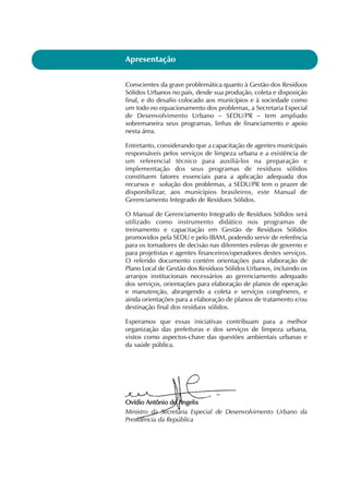 Conscientes da grave problemática quanto à Gestão dos Resíduos
Sólidos Urbanos no país, desde sua produção, coleta e disposição
final, e do desafio colocado aos municípios e à sociedade como
um todo no equacionamento dos problemas, a Secretaria Especial
de Desenvolvimento Urbano – SEDU/PR – tem ampliado
sobremaneira seus programas, linhas de financiamento e apoio
nesta área.
Entretanto, considerando que a capacitação de agentes municipais
responsáveis pelos serviços de limpeza urbana e a existência de
um referencial técnico para auxiliá-los na preparação e
implementação dos seus programas de resíduos sólidos
constituem fatores essenciais para a aplicação adequada dos
recursos e solução dos problemas, a SEDU/PR tem o prazer de
disponibilizar, aos municípios brasileiros, este Manual de
Gerenciamento Integrado de Resíduos Sólidos.
O Manual de Gerenciamento Integrado de Resíduos Sólidos será
utilizado como instrumento didático nos programas de
treinamento e capacitação em Gestão de Resíduos Sólidos
promovidos pela SEDU e pelo IBAM, podendo servir de referência
para os tomadores de decisão nas diferentes esferas de governo e
para projetistas e agentes financeiros/operadores destes serviços.
O referido documento contém orientações para elaboração de
Plano Local de Gestão dos Resíduos Sólidos Urbanos, incluindo os
arranjos institucionais necessários ao gerenciamento adequado
dos serviços, orientações para elaboração de planos de operação
e manutenção, abrangendo a coleta e serviços congêneres, e
ainda orientações para a elaboração de planos de tratamento e/ou
destinação final dos resíduos sólidos.
Esperamos que essas iniciativas contribuam para a melhor
organização das prefeituras e dos serviços de limpeza urbana,
vistos como aspectos-chave das questões ambientais urbanas e
da saúde pública.
OOvvííddiioo AAnnttôônniioo ddee AAnnggeelliiss
Ministro da Secretaria Especial de Desenvolvimento Urbano da
Presidência da República
Apresentação
 