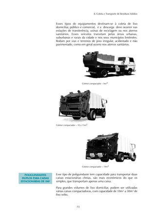 8. Coleta e Transporte de Resíduos Sólidos
73
Esses tipos de equipamentos destinam-se à coleta de lixo
domiciliar, público e comercial, e a descarga deve ocorrer nas
estações de transferência, usinas de reciclagem ou nos aterros
sanitários. Esses veículos transitam pelas áreas urbanas,
suburbanas e rurais da cidade e nos seus municípios limítrofes.
Rodam por vias e terrenos de piso irregular, acidentado e não
pavimentado, como em geral ocorre nos aterros sanitários.
Coletor compactador – 10 a 15m3
Coletor compactador – 19m3
Coletor compactador – 6m3
PPOOLLIIGGUUIINNDDAASSTTEESS
DDUUPPLLOOSS PPAARRAA CCAAIIXXAASS
EESSTTAACCIIOONNÁÁRRIIAASS DDEE 55MM²²
Esse tipo de poliguindaste tem capacidade para transportar duas
caixas estacionárias cheias, são mais econômicos do que os
simples, que transportam apenas uma caixa.
Para grandes volumes de lixo domiciliar, podem ser utilizadas
várias caixas compactadoras, com capacidade de 10m³ a 30m³ de
lixo solto.
 