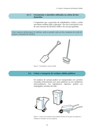 8. Coleta e Transporte de Resíduos Sólidos
74
8.1.7. Ferramentas e utensílios utilizados na coleta do lixo
domiciliar
É importante que a guarnição de trabalhadores realize a coleta
sem deixar resíduos após a operação. Por isso é necessário o uso
de uma vassoura de tamanho médio e de uma pá quadrada.
Uma vassoura média possui 22 orifícios, onde se prende cada um dos conjuntos de cerda da
piaçava, chamados de tafulhos.
Figura 8 – Pá quadrada e vassoura média
8.2. Coleta e transporte de resíduos sólidos públicos
Os resíduos de varrição podem ser transportados em carrinhos
revestidos internamente com sacos plásticos ou em contêineres
intercambiáveis. Em logradouros íngremes podem ser
empregados carrinhos de mão.
Figura 9 – Lutocar com recipiente intercambiável,carrinho de mão para vias íngremes e
contêineres revestidos com sacos plásticos
 