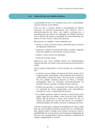 8. Coleta e Transporte de Resíduos Sólidos
78
8.3. Coleta de lixo em cidades turísticas
A quantidade de lixo a ser coletada varia com a sazonalidade,
seja ela turística ou de hábitos.
Uma vez que a variação devida à sazonalidade de hábitos
(semanal ou mensal) praticamente não interfere com o
dimensionamento da frota, este tópico restringir-se-á a
procedimentos que devem ser adotados em cidades turísticas
com o objetivo de manter a qualidade da coleta domiciliar nas
épocas em que ocorre o afluxo das pessoas.
Basicamente as medidas a serem adotadas são:
• efetuar a coleta em horas extras, atentando para os limites
da legislação trabalhista;
• aumentar o número de turnos de coleta, criando o segundo
turno de trabalho ou até mesmo o terceiro turno;
• colocar a frota reserva em operação;
• contratar veículos extras.
Observe-se que essas medidas devem ser implementadas
seqüencialmente, de modo a não onerar desnecessariamente a
coleta.
Outros pontos importantes a serem levados em consideração
são:
• o trânsito nessas cidades, em épocas de férias, tende a ficar
congestionado, dificultando o descolamento dos veículos e
aumentando o tempo de coleta. Por essa razão, a coleta de
lixo nas cidades turísticas durante as férias e feriados
prolongados deve ser realizada, preferencialmente, no
período noturno, quando o tráfego é menos intenso;
• sempre que possível, a contratação de veículos extras deve
ser realizada de forma programada, com antecedência,
evitando-se assim a especulação de preços;
• em cidades praianas, onde os turistas se concentram numa
região específica da cidade, como Praia do Forte (Bahia),
Búzios (Rio de Janeiro) e Torres (Rio Grande do Sul), os
roteiros de coleta das ruas da orla devem ser revisados e
redimensionados, de modo a otimizar a utilização da frota.
Convém ressaltar que a redução da freqüência de coleta, ainda
que seja uma medida econômica, jamais deve ser considerada,
pois, quanto maior o tempo entre coletas sucessivas, maior a
probabilidade de se criar pontos de lançamento inadequado de
lixo nas ruas, prejudicando o aspecto sanitário e ambiental da
cidade e afugentando os turistas.
 