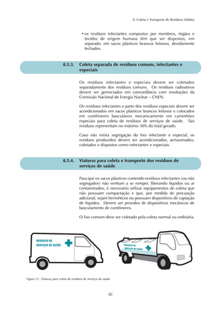 8. Coleta e Transporte de Resíduos Sólidos
82
Os resíduos infectantes e especiais devem ser coletados
separadamente dos resíduos comuns. Os resíduos radioativos
devem ser gerenciados em concordância com resoluções da
Comissão Nacional de Energia Nuclear – CNEN.
Os resíduos infectantes e parte dos resíduos especiais devem ser
acondicionados em sacos plásticos brancos leitosos e colocados
em contêineres basculáveis mecanicamente em caminhões
especiais para coleta de resíduos de serviços de saúde. Tais
resíduos representam no máximo 30% do total gerado.
Caso não exista segregação do lixo infectante e especial, os
resíduos produzidos devem ser acondicionados, armazenados,
coletados e dispostos como infectantes e especiais.
8.5.3. Coleta separada de resíduos comuns, infectantes e
especiais
Para que os sacos plásticos contendo resíduos infectantes (ou não
segregados) não venham a se romper, liberando líquidos ou ar
contaminados, é necessário utilizar equipamentos de coleta que
não possuam compactação e que, por medida de precaução
adicional, sejam herméticos ou possuam dispositivos de captação
de líquidos. Devem ser providos de dispositivos mecânicos de
basculamento de contêineres.
O lixo comum deve ser coletado pela coleta normal ou ordinária.
8.5.4. Viaturas para coleta e transporte dos resíduos de
serviços de saúde
• os resíduos infectantes compostos por membros, órgãos e
tecidos de origem humana têm que ser dispostos, em
separado, em sacos plásticos brancos leitosos, devidamente
fechados.
Figura 12 - Viaturas para coleta de resíduos de serviços de saúde
 