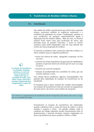 85
9.1. Conceituação
9. Transferência de Resíduos Sólidos Urbanos
Nas cidades de médio e grande portes que sofrem forte expansão
urbana, aumentam também as exigências ambientais e a
resistência da população em aceitar a implantação, próximo as
suas residências, de qualquer empreendimento ligado à
disposição final de resíduos sólidos. Além do mais, os terrenos
urbanos ficam muito caros para localização de aterro, que
demanda áreas de grandes extensões, e assim os aterros
sanitários estão sendo implantados cada vez mais distante dos
centros da massa de geração de resíduos.
O aumento na distância entre o ponto de coleta dos resíduos e o
aterro sanitário causa os seguintes problemas:
• atraso nos roteiros de coleta, alongando a exposição do lixo
nas ruas;
• aumento do tempo improdutivo da guarnição de trabalhadores
parados à espera do retorno do veículo que foi vazar sua carga
no aterro;
• aumento do custo de transporte;
• redução da produtividade dos caminhões de coleta, que são
veículos especiais e caros.
Para solução desses problemas, algumas municipalidades vêm
optando pela implantação de estações de transferência ou de
transbordo.
O transporte para o aterro sanitário dos resíduos descarregados
nas estações de transferência é feito por veículos ou equipamento
de maior porte e de menor custo unitário de transporte.
Normalmente as estações de transferência são implantadas
quando a distância entre o centro de massa de coleta e o aterro
sanitário é superior a 25km. Em grandes cidades, onde as
condições de tráfego rodoviário tornam extremamente lento os
deslocamentos, é possível encontrar estações implantadas em
locais cuja distância do aterro sanitário é inferior a 20Km.
As estações de transferência
são unidades instaladas
próximas ao centro de
massa de geração de
resíduos para que os
caminhões de coleta, após
cheios, façam a descarga e
retornem rapidamente para
complementar o roteiro de
coleta.
Os veículos ou equipamentos de transferência devem transportar pelo menos três vezes a carga
de um caminhão de coleta.
 