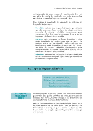 9. Transferência de Resíduos Sólidos Urbanos
86
9.2. Tipos de estações de transferência
Muito empregadas no passado, contam com um desnível entre os
pavimentos, para que os caminhões de coleta, posicionados em
uma cota mais elevada, façam a descarga do lixo do caminhão de
coleta diretamente no veículo de transferência.
Por não contarem com local para armazenamento de lixo, estas
estações necessitam de uma maior frota de veículos de
transferência para assegurar que os caminhões de coleta não
fiquem retidos nas estações aguardando para efetuar a descarga
dos resíduos.
A implantação de uma estação de transferência deve ser
precedida de estudo de viabilidade que avalie seus ganhos
econômicos e de qualidade para o sistema de coleta.
Com relação à modalidade de transporte, os sistemas de
transferência podem ser:
• FFeerrrroovviiáárriioo: indicado para longas distâncias ou para cidades
que não apresentem boas condições de tráfego rodoviário.
Necessita de sistema rodoviário complementar para
transportar o lixo da área de desembarque de carga até as
frentes de trabalho do aterro sanitário.
• MMaarrííttiimmoo: mais empregado em longas distâncias, é ótima
opção para cidades que contêm rios ou baías navegáveis. Os
resíduos devem ser transportados preferencialmente em
contêineres fechados, evitando-se o transporte do lixo a granel.
Necessita de sistema rodoviário complementar para
transportar o lixo da área de desembarque de carga até as
frentes de trabalho do aterro sanitário.
• RRooddoovviiáárriioo: sistema mais empregado, é recomendável para
distâncias médias de transporte e para locais que não tenham
o sistema de tráfego saturado.
• Estações com transbordo direto
• Estações com armazenamento:
• Estações com compactação
• Estações sem compactação
EESSTTAAÇÇÕÕEESS CCOOMM
TTRRAANNSSBBOORRDDOO
DDIIRREETTOO
 