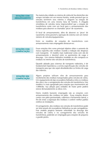 9. Transferência de Resíduos Sólidos Urbanos
87
Na maioria das cidades os roteiros de coleta de lixo domiciliar são
sempre iniciados em um mesmo horário, sendo provável que os
veículos terminem seus roteiros e cheguem na estação de
transferência em uma mesma faixa de horário. A chegada
simultânea de veículos torna imprescindível que a estação de
transferência conte com um local para o armazenamento dos
resíduos para absorver os chamados "picos" de vazamento.
O local de armazenamento, além de absorver os "picos" de
vazamento, torna possível a operação do sistema com um menor
número de veículos/equipamentos.
Entre os modelos de estações de transferência com
armazenamento mais empregados destacam-se:
EESSTTAAÇÇÕÕEESS CCOOMM
AARRMMAAZZEENNAAMMEENNTTOO
Essas estações têm como principal objetivo obter o aumento da
massa específica dos resíduos visando à redução das despesas
com transporte. O modelo mais tradicional conta com silo de
armazenamento e desnível entre os pavimentos de carga e
descarga. Um sistema hidráulico instalado no silo compacta os
resíduos no interior dos veículos de transferência.
Quando adotado para sistemas de transporte rodoviário, é de
fundamental importância a correta especificação dos veículos de
transporte para que não sejam desobedecidos os limites de carga
das rodovias.
EESSTTAAÇÇÕÕEESS CCOOMM
CCOOMMPPAACCTTAAÇÇÃÃOO
Alguns projetos utilizam silos de armazenamento para
recebimento dos resíduos transportados pelos veículos de coleta.
Um equipamento do tipo escavadeira hidráulica retira os resíduos
dos silos e faz o carregamento dos veículos de transferência. Este
modelo é o mais apropriado para estações que movimentem até
1.000t/dia. Sua adoção para unidades de maior porte poderá
onerar demasiadamente as obras civis.
Outro modelo bastante empregado são as estações com
armazenamento dos resíduos em pátio. Essas estações devem
contar com pátio pavimentado, cobertura e fechamento lateral, a
fim de evitar a exposição dos resíduos e conferir melhor padrão
estético às instalações.
O carregamento .dos resíduos nos veículos de transferência pode
ser feito através de escavadeiras hidráulicas ou pás carregadeiras.
Este modelo propicia bastante velocidade na descarga dos
veículos de coleta e no carregamento dos veículos de
transferência, podendo ser empregado para estações de pequeno
e grande portes.
EESSTTAAÇÇÕÕEESS SSEEMM
CCOOMMPPAACCTTAAÇÇÃÃOO
 