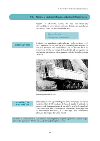 9. Transferência de Resíduos Sólidos Urbanos
88
9.3. Viaturas e equipamentos para estações de transferência
Podem ser utilizadas caixas do tipo roll-on/roll-off,
intercambiáveis por meio de veículos dotados de guindastes
ou carretas (com ou sem compactação).
Semi-reboque basculante, tracionado por cavalo mecânico (4x2)
de 45 toneladas de força de tração, é utilizado para transporte do
lixo das estações de transferência até o destino final. O
enchimento é feito por rampa de transbordo, pá carregadeira ou
escavadeira hidráulica, e a descarga por meio do basculamento da
caçamba.
• Carreta de 45m³
• Carreta com fundo móvel
CCAARRRREETTAA DDEE 4455MM³³
Semi-reboque basculante de 45m3
Semi-reboque com capacidade para 70m³, tracionado por cavalo
mecânico (4x2) de 45 toneladas de força de tração. É utilizada no
transporte de lixo das estações de transferência até o destino final.
O enchimento é feito por rampa de transbordo, pá carregadeira
ou escavadeira hidráulica, e a descarga, pelo movimento
alternado das réguas do fundo móvel.
CCAARRRREETTAA CCOOMM
FFUUNNDDOO MMÓÓVVEELL
Em todas as carretas deve-se usar uma tela ou lona plástica na parte superior da caixa de carga
para evitar que caiam detritos nas vias públicas pela ação do vento.
 