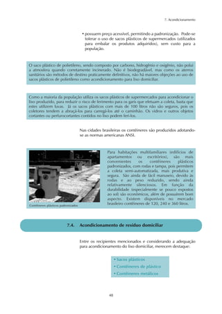 7. Acondicionamento



                                      • possuem preço acessível, permitindo a padronização. Pode-se
                                        tolerar o uso de sacos plásticos de supermercados (utilizados
                                        para embalar os produtos adquiridos), sem custo para a
                                        população.



O saco plástico de polietileno, sendo composto por carbono, hidrogênio e oxigênio, não polui
a atmosfera quando corretamente incinerado. Não é biodegradável, mas como os aterros
sanitários são métodos de destino praticamente definitivos, não há maiores objeções ao uso de
sacos plásticos de polietileno como acondicionamento para lixo domiciliar.



Como a maioria da população utiliza os sacos plásticos de supermercados para acondicionar o
lixo produzido, para reduzir o risco de ferimento para os garis que efetuam a coleta, basta que
estes utilizem luvas. Já os sacos plásticos com mais de 100 litros não são seguros, pois os
coletores tendem a abraçá-los para carregá-los até o caminhão. Os vidros e outros objetos
cortantes ou perfurocortantes contidos no lixo podem feri-los.


                                     Nas cidades brasileiras os contêineres são produzidos adotando-
                                     se as normas americanas ANSI.



                                                    Para habitações multifamiliares (edifícios de
                                                    apartamentos ou escritórios), são mais
                                                    convenientes       os    contêineres    plásticos
                                                    padronizados, com rodas e tampa, pois permitem
                                                    a coleta semi-automatizada, mais produtiva e
                                                    segura. São ainda de fácil manuseio, devido às
                                                    rodas e ao peso reduzido, sendo ainda
                                                    relativamente silenciosos. Em função da
                                                    durabilidade (especialmente se pouco expostos
                                                    ao sol) são econômicos, além de possuírem bom
                                                    aspecto. Existem disponíveis no mercado
Contêineres plásticos padronizados
                                                    brasileiro contêineres de 120, 240 e 360 litros.




                          7.4.       Acondicionamento de resíduo domiciliar


                                     Entre os recipientes mencionados e considerando a adequação
                                     para acondicionamento do lixo domiciliar, merecem destaque:


                                                          • Sacos plásticos
                                                          • Contêineres de plástico
                                                          • Contêineres metálicos




                                                     48
 