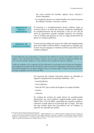 7. Acondicionamento



                                           tais como aventais de chumbo, sapatos, luvas, máscara e
                                           óculos adequados;
                                         • os recipientes devem ser confeccionados com material à prova
                                           de radiação (chumbo, concreto e outros).


       RESÍDUOS DE                     O manuseio e o acondicionamento desses resíduos segue as
         PORTOS E                      mesmas rotinas e se utiliza dos mesmos recipientes empregados
       AEROPORTOS                      no acondicionamento do lixo domiciliar, a não ser em caso de
                                       alerta de quarentena, quando cuidados especiais são tomados
                                       com os resíduos das pessoas ou com as cargas provenientes de
                                       países em situação epidêmica.


       RESÍDUOS3 DE                    O manuseio de resíduos de serviços de saúde está regulamentado
  S E R VIÇ OS D E S A Ú D E           pela norma NBR 12.809 da ABNT e compreende os cuidados que
                                       se deve ter para segregar os resíduos na fonte e para lidar com os
                                       resíduos perigosos.



O procedimento mais importante no manuseio de resíduos de serviços de saúde é separar, na
origem, o lixo infectante dos resíduos comuns, uma vez que o primeiro representa apenas de
10 a 15% do total de resíduos e o lixo comum não necessita de maiores cuidados.

A falta de cuidados com o manuseio do lixo infectante é a principal causa da infecção hospitalar.
Nos hospitais municipais do Rio de Janeiro onde se processa a segregação criteriosa dos resíduos
infectantes (hospitais Souza Aguiar, Miguel Couto e Lourenço Jorge), o índice de internações por
infecção hospitalar caiu em cerca de 80%.


                                       No manuseio dos resíduos infectantes devem ser utilizados os
                                       seguintes equipamentos de proteção individual – EPI –:
                                         • avental plástico;
                                         • luvas plásticas;
                                         • bota de PVC (por ocasião de lavagens) ou sapato fechado;
                                         • óculos;
                                         • máscara.

                                       Os resíduos de serviços de saúde devem ser acondicionados
                                       diretamente nos sacos plásticos regulamentados pelas normas
                                       NBR 9.190 e 9.191 da ABNT, sustentados por suportes metálicos,
                                       conforme se pode observar na ilustração que se segue. Para que
                                       não haja contato direto dos funcionários com os resíduos, os
                                       suportes são operados por pedais.


3 – Uma vez que os resíduos da Classe B, Tipos B.1 – Rejeito Radioativo e B.3 – Resíduo Químico Perigoso, devem ser tratados de
 acordo com as normas específicas da CNEN e dos órgãos ambientais municipais e estaduais (como Resíduos Sólidos Industriais
 Perigosos), respectivamente, e os resíduos Classe C podem ser descartados juntamente com o lixo domiciliar normal, o texto a
 seguir se prende exclusivamente aos resíduos Classes A e B.2.




                                                             58
 