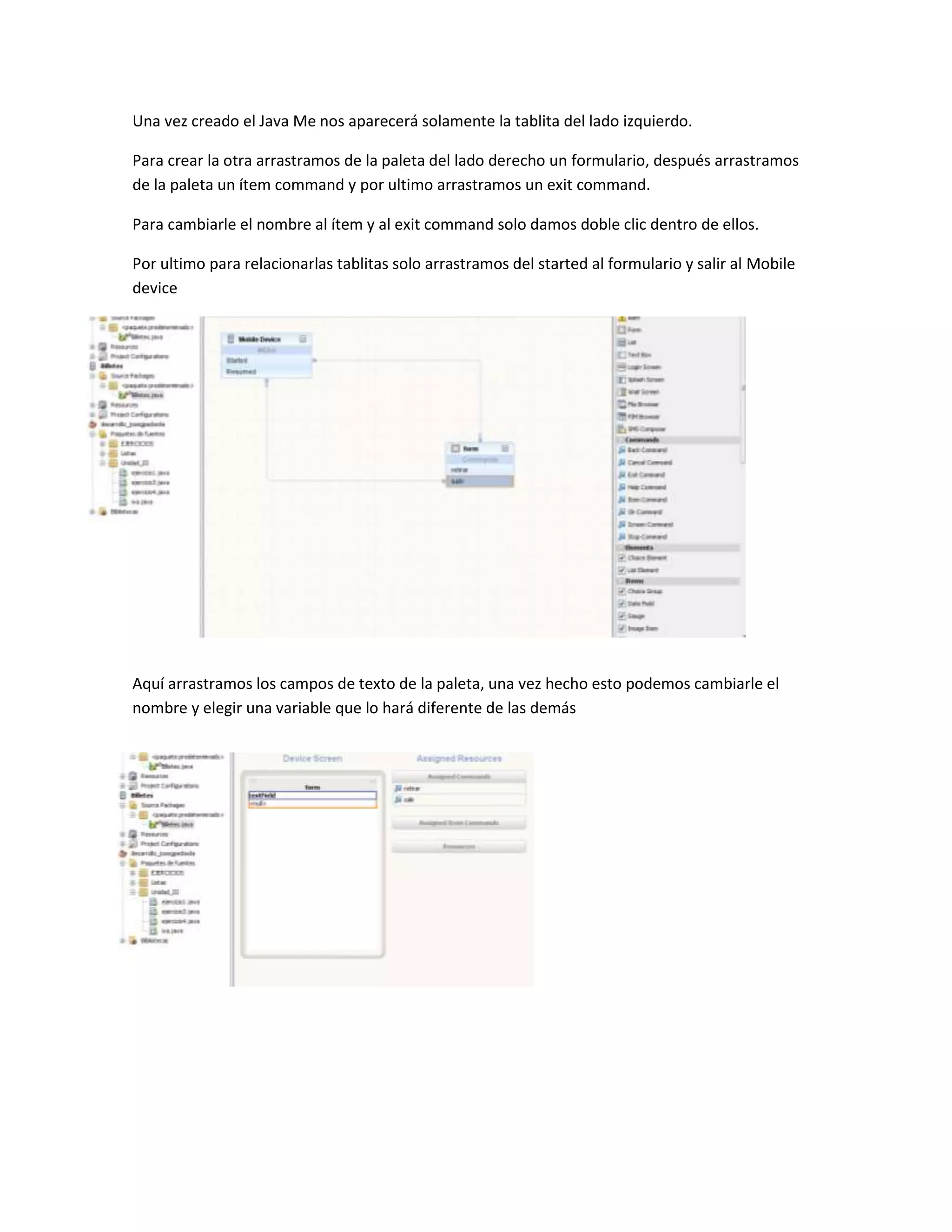Una vez creado el Java Me nos aparecerá solamente la tablita del lado izquierdo.

Para crear la otra arrastramos de la paleta del lado derecho un formulario, después arrastramos
de la paleta un ítem command y por ultimo arrastramos un exit command.

Para cambiarle el nombre al ítem y al exit command solo damos doble clic dentro de ellos.

Por ultimo para relacionarlas tablitas solo arrastramos del started al formulario y salir al Mobile
device




Aquí arrastramos los campos de texto de la paleta, una vez hecho esto podemos cambiarle el
nombre y elegir una variable que lo hará diferente de las demás
 