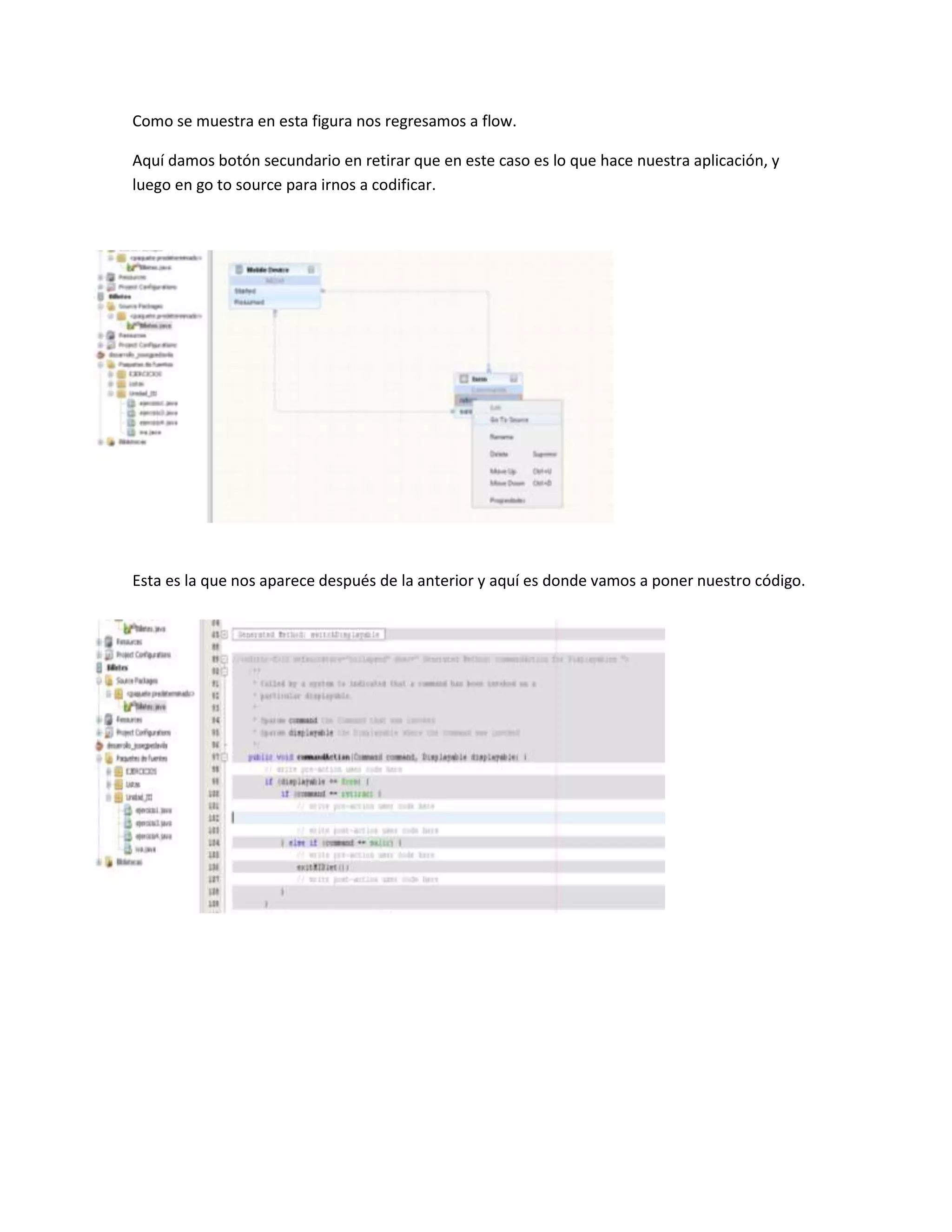 Como se muestra en esta figura nos regresamos a flow.

Aquí damos botón secundario en retirar que en este caso es lo que hace nuestra aplicación, y
luego en go to source para irnos a codificar.




Esta es la que nos aparece después de la anterior y aquí es donde vamos a poner nuestro código.
 